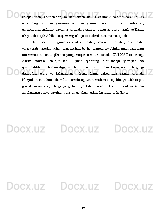 rivojlantirish;   ikkinchidan,   mustamlakachilikning   dastlabki   ta’sirini   tahlil   qilish
orqali   bugungi   ijtimoiy-siyosiy   va   iqtisodiy   muammolarni   chuqurroq   tushunish;
uchinchidan, mahalliy davlatlar va madaniyatlarning mustaqil rivojlanish yo‘llarini
o‘rganish orqali Afrika xalqlarining o‘ziga xos identitetini hurmat qilish. 
Ushbu davrni o‘rganish nafaqat tarixchilar, balki antropologlar, iqtisodchilar
va   siyosatshunoslar   uchun   ham   muhim   bo‘lib,   zamonaviy  Afrika   mintaqalaridagi
muammolarni   tahlil   qilishda   yangi   nuqtai   nazarlar   ochadi.   XVI-XVII   asrlardagi
Afrika   tarixini   chuqur   tahlil   qilish   qit’aning   o‘tmishdagi   yutuqlari   va
qiyinchiliklarini   tushunishga   yordam   beradi,   shu   bilan   birga   uning   bugungi
dunyodagi   o‘rni   va   kelajakdagi   imkoniyatlarini   baholashga   zamin   yaratadi.
Natijada, ushbu kurs ishi Afrika tarixining ushbu muhim bosqichini yoritish orqali
global tarixiy jarayonlarga yangicha nigoh bilan qarash imkonini beradi va Afrika
xalqlarining dunyo tsivilizatsiyasiga qo‘shgan ulkan hissasini ta’kidlaydi.
49 