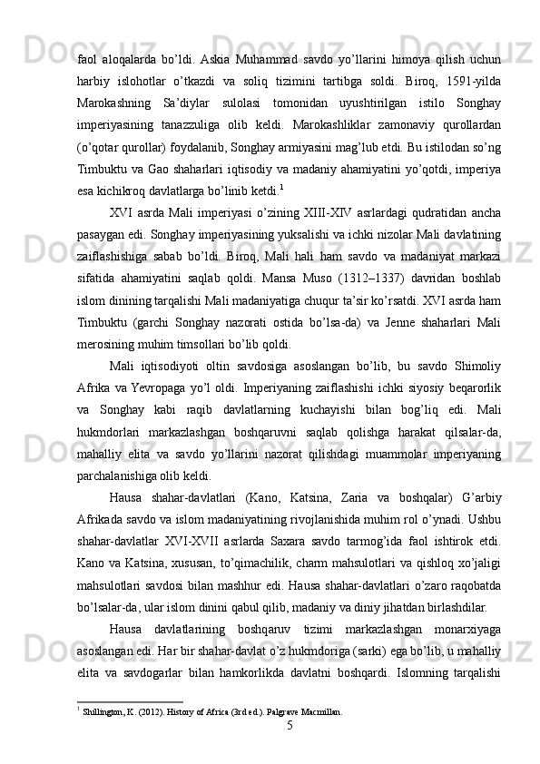 faol   aloqalarda   bo’ldi.   Askia   Muhammad   savdo   yo’llarini   himoya   qilish   uchun
harbiy   islohotlar   o’tkazdi   va   soliq   tizimini   tartibga   soldi.   Biroq,   1591-yilda
Marokashning   Sa’diylar   sulolasi   tomonidan   uyushtirilgan   istilo   Songhay
imperiyasining   tanazzuliga   olib   keldi.   Marokashliklar   zamonaviy   qurollardan
(o’qotar qurollar) foydalanib, Songhay armiyasini mag’lub etdi. Bu istilodan so’ng
Timbuktu va Gao shaharlari  iqtisodiy va madaniy ahamiyatini yo’qotdi, imperiya
esa kichikroq davlatlarga bo’linib ketdi. 1
XVI   asrda   Mali   imperiyasi   o’zining   XIII-XIV   asrlardagi   qudratidan   ancha
pasaygan edi. Songhay imperiyasining yuksalishi va ichki nizolar Mali davlatining
zaiflashishiga   sabab   bo’ldi.   Biroq,   Mali   hali   ham   savdo   va   madaniyat   markazi
sifatida   ahamiyatini   saqlab   qoldi.   Mansa   Muso   (1312–1337)   davridan   boshlab
islom dinining tarqalishi Mali madaniyatiga chuqur ta’sir ko’rsatdi. XVI asrda ham
Timbuktu   (garchi   Songhay   nazorati   ostida   bo’lsa-da)   va   Jenne   shaharlari   Mali
merosining muhim timsollari bo’lib qoldi.
Mali   iqtisodiyoti   oltin   savdosiga   asoslangan   bo’lib,   bu   savdo   Shimoliy
Afrika   va  Yevropaga   yo’l   oldi.   Imperiyaning   zaiflashishi   ichki   siyosiy   beqarorlik
va   Songhay   kabi   raqib   davlatlarning   kuchayishi   bilan   bog’liq   edi.   Mali
hukmdorlari   markazlashgan   boshqaruvni   saqlab   qolishga   harakat   qilsalar-da,
mahalliy   elita   va   savdo   yo’llarini   nazorat   qilishdagi   muammolar   imperiyaning
parchalanishiga olib keldi.
Hausa   shahar-davlatlari   (Kano,   Katsina,   Zaria   va   boshqalar)   G’arbiy
Afrikada savdo va islom madaniyatining rivojlanishida muhim rol o’ynadi. Ushbu
shahar-davlatlar   XVI-XVII   asrlarda   Saxara   savdo   tarmog’ida   faol   ishtirok   etdi.
Kano va Katsina, xususan, to’qimachilik, charm  mahsulotlari  va qishloq xo’jaligi
mahsulotlari  savdosi  bilan mashhur  edi. Hausa shahar-davlatlari  o’zaro raqobatda
bo’lsalar-da, ular islom dinini qabul qilib, madaniy va diniy jihatdan birlashdilar.
Hausa   davlatlarining   boshqaruv   tizimi   markazlashgan   monarxiyaga
asoslangan edi. Har bir shahar-davlat o’z hukmdoriga (sarki) ega bo’lib, u mahalliy
elita   va   savdogarlar   bilan   hamkorlikda   davlatni   boshqardi.   Islomning   tarqalishi
1
 Shillington, K. (2012). History of Africa (3rd ed.). Palgrave Macmillan.
5 