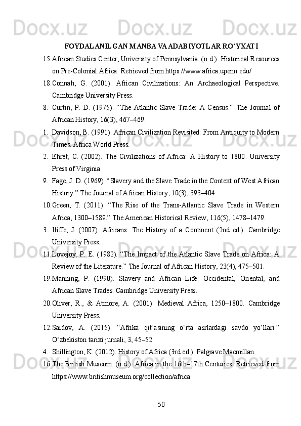 FOYDALANILGAN MANBA VA ADABIYOTLAR RO’YXATI
15. African Studies Center, University of Pennsylvania. (n.d.).  Historical Resources
on Pre-Colonial Africa .  Retrieved from https://www.africa.upenn.edu/
18. Connah,   G.   (2001).   African   Civilizations:   An   Archaeological   Perspective .
Cambridge University Press.
8. Curtin,   P.   D.   (1975).   “The   Atlantic   Slave   Trade:   A   Census.”   The   Journal   of
African History , 16(3), 467–469.
1. Davidson, B. (1991).  African Civilization Revisited: From Antiquity to Modern
Times .  Africa World Press.
2. Ehret,   C.   (2002).   The   Civilizations   of   Africa:   A   History   to   1800 .   University
Press of Virginia.
9. Fage, J. D. (1969). “Slavery and the Slave Trade in the Context of West African
History.”  The Journal of African History , 10(3), 393–404.
10. Green,   T.   (2011).   “The   Rise   of   the   Trans-Atlantic   Slave   Trade   in   Western
Africa, 1300–1589.”  The American Historical Review , 116(5), 1478–1479.
3. Iliffe,   J.   (2007).   Africans:   The   History   of   a   Continent   (2nd   ed.).   Cambridge
University Press.
11. Lovejoy,   P.   E.   (1982).   “The   Impact   of   the   Atlantic   Slave   Trade   on   Africa:   A
Review of the Literature.”  The Journal of African History , 23(4), 475–501.
19. Manning,   P.   (1990).   Slavery   and   African   Life:   Occidental,   Oriental,   and
African Slave Trades .  Cambridge University Press.
20. Oliver,   R.,   &   Atmore,   A.   (2001).   Medieval   Africa,   1250–1800 .   Cambridge
University Press.
12. Saidov,   A.   (2015).   “Afrika   qit’asining   o‘rta   asrlardagi   savdo   yo‘llari.”
O‘zbekiston tarixi jurnali , 3, 45–52.
4. Shillington, K. (2012).  History of Africa  (3rd ed.).  Palgrave Macmillan.
16. The British Museum. (n.d.).   Africa in the 16th–17th Centuries . Retrieved from
https://www.britishmuseum.org/collection/africa
50 