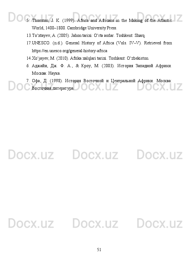 5. Thornton,   J.   K.   (1999).   Africa   and   Africans   in   the   Making   of   the   Atlantic
World, 1400–1800 .  Cambridge University Press.
13. To‘xtayev, A. (2005).  Jahon tarixi: O‘rta asrlar .  Toshkent: Sharq.
17. UNESCO.   (n.d.).   General   History   of   Africa   (Vols.   IV–V).   Retrieved   from
https://en.unesco.org/general-history-africa
14. Xo‘jayev, M. (2010).  Afrika xalqlari tarixi .  Toshkent: O‘zbekiston.
6. Аджайи,   Дж.   Ф.   А.,   &   Кроу,   М.   (2003).   История   Западной   Африки .
Москва: Наука.
7. Офа,   Д.   (1998).   История   Восточной   и   Центральной   Африки .   Москва:
Восточная литература.
51 