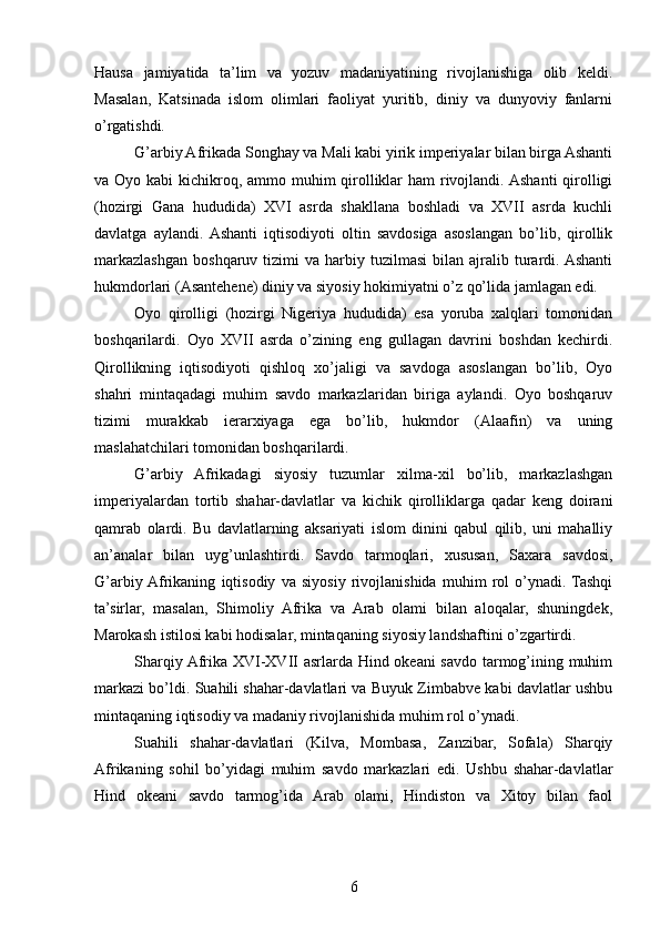 Hausa   jamiyatida   ta’lim   va   yozuv   madaniyatining   rivojlanishiga   olib   keldi.
Masalan,   Katsinada   islom   olimlari   faoliyat   yuritib,   diniy   va   dunyoviy   fanlarni
o’rgatishdi.
G’arbiy Afrikada Songhay va Mali kabi yirik imperiyalar bilan birga Ashanti
va Oyo kabi  kichikroq, ammo muhim qirolliklar  ham rivojlandi. Ashanti  qirolligi
(hozirgi   Gana   hududida)   XVI   asrda   shakllana   boshladi   va   XVII   asrda   kuchli
davlatga   aylandi.  Ashanti   iqtisodiyoti   oltin   savdosiga   asoslangan   bo’lib,   qirollik
markazlashgan   boshqaruv  tizimi   va  harbiy  tuzilmasi   bilan  ajralib  turardi. Ashanti
hukmdorlari (Asantehene) diniy va siyosiy hokimiyatni o’z qo’lida jamlagan edi.
Oyo   qirolligi   (hozirgi   Nigeriya   hududida)   esa   yoruba   xalqlari   tomonidan
boshqarilardi.   Oyo   XVII   asrda   o’zining   eng   gullagan   davrini   boshdan   kechirdi.
Qirollikning   iqtisodiyoti   qishloq   xo’jaligi   va   savdoga   asoslangan   bo’lib,   Oyo
shahri   mintaqadagi   muhim   savdo   markazlaridan   biriga   aylandi.   Oyo   boshqaruv
tizimi   murakkab   ierarxiyaga   ega   bo’lib,   hukmdor   (Alaafin)   va   uning
maslahatchilari tomonidan boshqarilardi.
G’arbiy   Afrikadagi   siyosiy   tuzumlar   xilma-xil   bo’lib,   markazlashgan
imperiyalardan   tortib   shahar-davlatlar   va   kichik   qirolliklarga   qadar   keng   doirani
qamrab   olardi.   Bu   davlatlarning   aksariyati   islom   dinini   qabul   qilib,   uni   mahalliy
an’analar   bilan   uyg’unlashtirdi.   Savdo   tarmoqlari,   xususan,   Saxara   savdosi,
G’arbiy  Afrikaning   iqtisodiy   va   siyosiy   rivojlanishida   muhim   rol   o’ynadi.  Tashqi
ta’sirlar,   masalan,   Shimoliy   Afrika   va   Arab   olami   bilan   aloqalar,   shuningdek,
Marokash istilosi kabi hodisalar, mintaqaning siyosiy landshaftini o’zgartirdi.
Sharqiy Afrika XVI-XVII asrlarda Hind okeani savdo tarmog’ining muhim
markazi bo’ldi. Suahili shahar-davlatlari va Buyuk Zimbabve kabi davlatlar ushbu
mintaqaning iqtisodiy va madaniy rivojlanishida muhim rol o’ynadi.
Suahili   shahar-davlatlari   (Kilva,   Mombasa,   Zanzibar,   Sofala)   Sharqiy
Afrikaning   sohil   bo’yidagi   muhim   savdo   markazlari   edi.   Ushbu   shahar-davlatlar
Hind   okeani   savdo   tarmog’ida   Arab   olami,   Hindiston   va   Xitoy   bilan   faol
6 