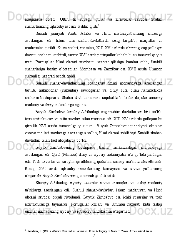 aloqalarda   bo’ldi.   Oltin,   fil   suyagi,   qullar   va   ziravorlar   savdosi   Suahili
shaharlarining iqtisodiy asosini tashkil qildi. 2
Suahili   jamiyati   Arab,   Afrika   va   Hind   madaniyatlarining   sinteziga
asoslangan   edi.   Islom   dini   shahar-davlatlarda   keng   tarqalib,   masjidlar   va
madrasalar qurildi. Kilva shahri, masalan, XIII-XV asrlarda o’zining eng gullagan
davrini boshdan kechirdi, ammo XVI asrda portugallar kelishi bilan tanazzulga yuz
tutdi.   Portugallar   Hind   okeani   savdosini   nazorat   qilishga   harakat   qilib,   Suahili
shaharlariga   bosim   o’tkazdilar.   Mombasa   va   Zanzibar   esa   XVII   asrda   Ummon
sultonligi nazorati ostida qoldi.
Suahili   shahar-davlatlarining   boshqaruv   tizimi   monarxiyaga   asoslangan
bo’lib,   hukmdorlar   (sultonlar)   savdogarlar   va   diniy   elita   bilan   hamkorlikda
shaharni boshqarardi. Shahar-davlatlar o’zaro raqobatda bo’lsalar-da, ular umumiy
madaniy va diniy an’analarga ega edi.
Buyuk   Zimbabve   Janubiy  Afrikadagi   eng   muhim   davlatlardan   biri   bo’lib,
tosh arxitekturasi va oltin savdosi bilan mashhur edi. XIII-XV asrlarda gullagan bu
qirollik   XVI   asrda   tanazzulga   yuz   tutdi.   Buyuk   Zimbabve   iqtisodiyoti   oltin   va
chorva mollari savdosiga asoslangan bo’lib, Hind okeani sohilidagi Suahili shahar-
davlatlari bilan faol aloqalarda bo’ldi.
Buyuk   Zimbabvening   boshqaruv   tizimi   markazlashgan   monarxiyaga
asoslangan edi. Qirol (Mambo) diniy va siyosiy hokimiyatni o’z qo’lida jamlagan
edi. Tosh devorlar va saroylar qirollikning qudratini ramziy ma’noda aks ettirardi.
Biroq,   XVI   asrda   iqtisodiy   resurslarning   kamayishi   va   savdo   yo’llarining
o’zgarishi Buyuk Zimbabvening tanazzuliga olib keldi.
Sharqiy  Afrikadagi   siyosiy   tuzumlar   savdo   tarmoqlari   va   tashqi   madaniy
ta’sirlarga   asoslangan   edi.   Suahili   shahar-davlatlari   islom   madaniyati   va   Hind
okeani   savdosi   orqali   rivojlandi,   Buyuk   Zimbabve   esa   ichki   resurslar   va   tosh
arxitekturasiga   tayanardi.   Portugallar   kelishi   va   Ummon   nazorati   kabi   tashqi
omillar mintaqaning siyosiy va iqtisodiy landshaftini o’zgartirdi.
2
 Davidson, B. (1991). African Civilization Revisited: From Antiquity to Modern Times. Africa World Press.
7 