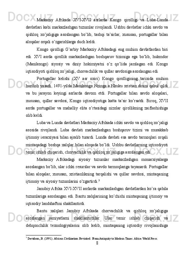 Markaziy   Afrikada   XVI-XVII   asrlarda   Kongo   qirolligi   va   Luba-Lunda
davlatlari kabi markazlashgan tuzumlar rivojlandi. Ushbu davlatlar ichki savdo va
qishloq   xo’jaligiga   asoslangan   bo’lib,   tashqi   ta’sirlar,   xususan,   portugallar   bilan
aloqalar orqali o’zgarishlarga duch keldi.
Kongo   qirolligi   G’arbiy   Markaziy  Afrikadagi   eng   muhim   davlatlardan   biri
edi.   XVI   asrda   qirollik   markazlashgan   boshqaruv   tizimiga   ega   bo’lib,   hukmdor
(Manikongo)   siyosiy   va   diniy   hokimiyatni   o’z   qo’lida   jamlagan   edi.   Kongo
iqtisodiyoti qishloq xo’jaligi, chorvachilik va qullar savdosiga asoslangan edi.
Portugallar   kelishi   (XV   asr   oxiri)   Kongo   qirolligining   tarixida   muhim
burilish yasadi. 1491-yilda Manikongo Nzinga a Nkuku xristian dinini qabul qildi
va   bu   jarayon   keyingi   asrlarda   davom   etdi.   Portugallar   bilan   savdo   aloqalari,
xususan,   qullar   savdosi,   Kongo   iqtisodiyotiga   katta   ta’sir   ko’rsatdi.   Biroq,   XVII
asrda   portugallar   va   mahalliy   elita   o’rtasidagi   nizolar   qirollikning   zaiflashishiga
olib keldi.
Luba va Lunda davlatlari Markaziy Afrikada ichki savdo va qishloq xo’jaligi
asosida   rivojlandi.   Luba   davlati   markazlashgan   boshqaruv   tizimi   va   murakkab
ijtimoiy ierarxiyasi bilan ajralib turardi. Lunda davlati esa savdo tarmoqlari orqali
mintaqadagi boshqa xalqlar bilan aloqada bo’ldi. Ushbu davlatlarning iqtisodiyoti
temir ishlab chiqarish, chorvachilik va qishloq xo’jaligiga asoslangan edi.
Markaziy   Afrikadagi   siyosiy   tuzumlar   markazlashgan   monarxiyalarga
asoslangan bo’lib, ular ichki resurslar va savdo tarmoqlariga tayanardi. Portugallar
bilan   aloqalar,   xususan,   xristianlikning   tarqalishi   va   qullar   savdosi,   mintaqaning
ijtimoiy va siyosiy tuzumlarini o’zgartirdi. 3
Janubiy Afrika XVI-XVII asrlarda markazlashgan davlatlardan ko’ra qabila
tuzumlariga asoslangan edi. Bantu xalqlarining ko’chishi  mintaqaning ijtimoiy va
iqtisodiy landshaftini shakllantirdi.
Bantu   xalqlari   Janubiy   Afrikada   chorvachilik   va   qishloq   xo’jaligiga
asoslangan   jamiyatlarni   shakllantirdilar.   Ular   temir   ishlab   chiqarish   va
dehqonchilik   texnologiyalarini   olib   kelib,   mintaqaning   iqtisodiy   rivojlanishiga
3
 Davidson, B. (1991). African Civilization Revisited: From Antiquity to Modern Times. Africa World Press.
8 