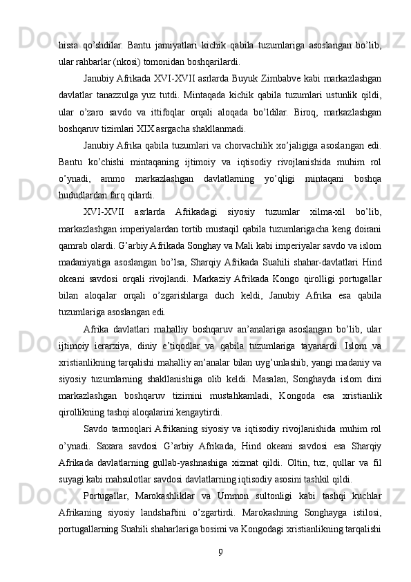 hissa   qo’shdilar.   Bantu   jamiyatlari   kichik   qabila   tuzumlariga   asoslangan   bo’lib,
ular rahbarlar (nkosi) tomonidan boshqarilardi.
Janubiy Afrikada XVI-XVII asrlarda Buyuk Zimbabve kabi  markazlashgan
davlatlar   tanazzulga   yuz   tutdi.   Mintaqada   kichik   qabila   tuzumlari   ustunlik   qildi,
ular   o’zaro   savdo   va   ittifoqlar   orqali   aloqada   bo’ldilar.   Biroq,   markazlashgan
boshqaruv tizimlari XIX asrgacha shakllanmadi.
Janubiy Afrika qabila tuzumlari va chorvachilik xo’jaligiga asoslangan edi.
Bantu   ko’chishi   mintaqaning   ijtimoiy   va   iqtisodiy   rivojlanishida   muhim   rol
o’ynadi,   ammo   markazlashgan   davlatlarning   yo’qligi   mintaqani   boshqa
hududlardan farq qilardi.
XVI-XVII   asrlarda   Afrikadagi   siyosiy   tuzumlar   xilma-xil   bo’lib,
markazlashgan imperiyalardan tortib mustaqil  qabila tuzumlarigacha keng doirani
qamrab olardi. G’arbiy Afrikada Songhay va Mali kabi imperiyalar savdo va islom
madaniyatiga   asoslangan   bo’lsa,   Sharqiy  Afrikada   Suahili   shahar-davlatlari   Hind
okeani   savdosi   orqali   rivojlandi.   Markaziy  Afrikada   Kongo   qirolligi   portugallar
bilan   aloqalar   orqali   o’zgarishlarga   duch   keldi,   Janubiy   Afrika   esa   qabila
tuzumlariga asoslangan edi.
Afrika   davlatlari   mahalliy   boshqaruv   an’analariga   asoslangan   bo’lib,   ular
ijtimoiy   ierarxiya,   diniy   e’tiqodlar   va   qabila   tuzumlariga   tayanardi.   Islom   va
xristianlikning tarqalishi mahalliy an’analar bilan uyg’unlashib, yangi madaniy va
siyosiy   tuzumlarning   shakllanishiga   olib   keldi.   Masalan,   Songhayda   islom   dini
markazlashgan   boshqaruv   tizimini   mustahkamladi,   Kongoda   esa   xristianlik
qirollikning tashqi aloqalarini kengaytirdi.
Savdo   tarmoqlari  Afrikaning   siyosiy   va   iqtisodiy   rivojlanishida   muhim   rol
o’ynadi.   Saxara   savdosi   G’arbiy   Afrikada,   Hind   okeani   savdosi   esa   Sharqiy
Afrikada   davlatlarning   gullab-yashnashiga   xizmat   qildi.   Oltin,   tuz,   qullar   va   fil
suyagi kabi mahsulotlar savdosi davlatlarning iqtisodiy asosini tashkil qildi.
Portugallar,   Marokashliklar   va   Ummon   sultonligi   kabi   tashqi   kuchlar
Afrikaning   siyosiy   landshaftini   o’zgartirdi.   Marokashning   Songhayga   istilosi,
portugallarning Suahili shaharlariga bosimi va Kongodagi xristianlikning tarqalishi
9 