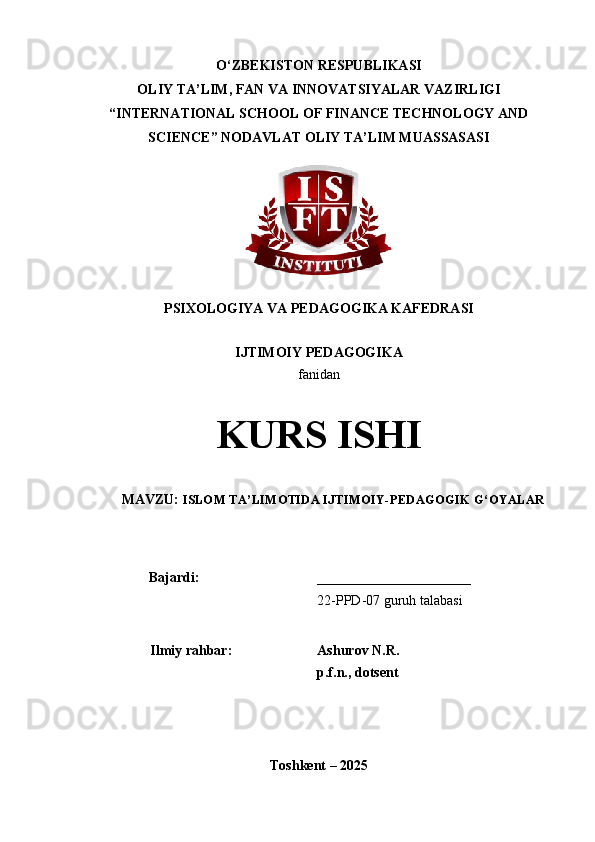 O‘ZBEKISTON   RESPUBLIKASI
OLIY  TA’LIM , FAN VA INNOVATSIYALAR VAZIRLIGI  
“ INTERNATIONAL SCHOOL OF FINANCE TECHNOLOGY AND
SCIENCE ”  NODAVLAT OLIY TA’LIM MUASSASASI
PSIXOLOGIYA VA PEDAGOGIKA KAFEDRASI 
IJTIMOIY PEDAGOGIKA
fanidan
KURS ISHI
MAVZU:  ISLOM TA ’ LIMOTIDA IJTIMOIY-PEDAGOGIK G ‘ OYALAR
Bajardi: ______________________
22-PPD-07 guruh talabasi
Ilmiy rahbar: Ashurov N.R.
p.f.n., dotsent
                           
Toshkent – 2025 