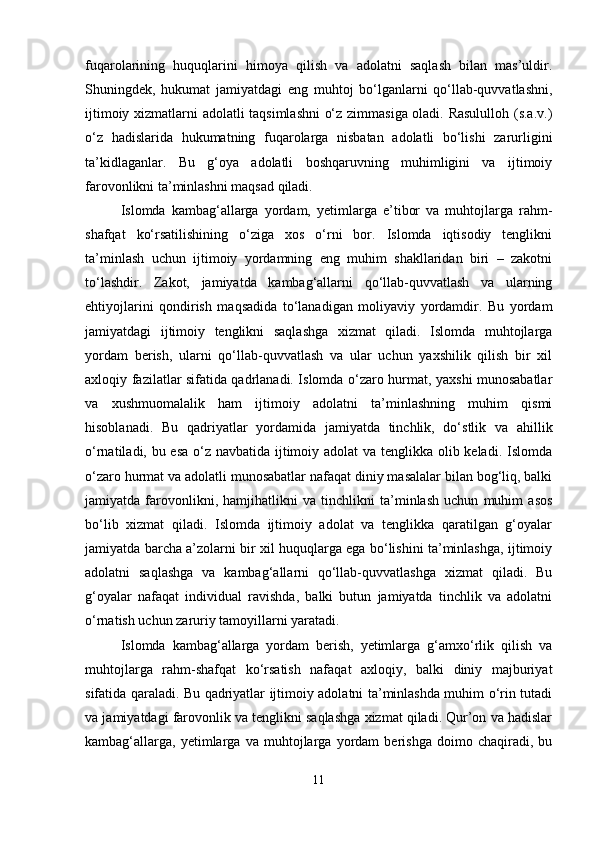 fuqarolarining   huquqlarini   himoya   qilish   va   adolatni   saqlash   bilan   mas’uldir.
Shuningdek,   hukumat   jamiyatdagi   eng   muhtoj   bo‘lganlarni   qo‘llab-quvvatlashni,
ijtimoiy xizmatlarni adolatli taqsimlashni  o‘z zimmasiga oladi. Rasululloh (s.a.v.)
o‘z   hadislarida   hukumatning   fuqarolarga   nisbatan   adolatli   bo‘lishi   zarurligini
ta’kidlaganlar.   Bu   g‘oya   adolatli   boshqaruvning   muhimligini   va   ijtimoiy
farovonlikni ta’minlashni maqsad qiladi.
Islomda   kambag‘allarga   yordam,   yetimlarga   e’tibor   va   muhtojlarga   rahm-
shafqat   ko‘rsatilishining   o‘ziga   xos   o‘rni   bor.   Islomda   iqtisodiy   tenglikni
ta’minlash   uchun   ijtimoiy   yordamning   eng   muhim   shakllaridan   biri   –   zakotni
to‘lashdir.   Zakot,   jamiyatda   kambag‘allarni   qo‘llab-quvvatlash   va   ularning
ehtiyojlarini   qondirish   maqsadida   to‘lanadigan   moliyaviy   yordamdir.   Bu   yordam
jamiyatdagi   ijtimoiy   tenglikni   saqlashga   xizmat   qiladi.   Islomda   muhtojlarga
yordam   berish,   ularni   qo‘llab-quvvatlash   va   ular   uchun   yaxshilik   qilish   bir   xil
axloqiy fazilatlar sifatida qadrlanadi. Islomda o‘zaro hurmat, yaxshi munosabatlar
va   xushmuomalalik   ham   ijtimoiy   adolatni   ta’minlashning   muhim   qismi
hisoblanadi.   Bu   qadriyatlar   yordamida   jamiyatda   tinchlik,   do‘stlik   va   ahillik
o‘rnatiladi, bu esa o‘z navbatida ijtimoiy adolat  va tenglikka olib keladi. Islomda
o‘zaro hurmat va adolatli munosabatlar nafaqat diniy masalalar bilan bog‘liq, balki
jamiyatda   farovonlikni,   hamjihatlikni   va   tinchlikni   ta’minlash   uchun   muhim   asos
bo‘lib   xizmat   qiladi.   Islomda   ijtimoiy   adolat   va   tenglikka   qaratilgan   g‘oyalar
jamiyatda barcha a’zolarni bir xil huquqlarga ega bo‘lishini ta’minlashga, ijtimoiy
adolatni   saqlashga   va   kambag‘allarni   qo‘llab-quvvatlashga   xizmat   qiladi.   Bu
g‘oyalar   nafaqat   individual   ravishda,   balki   butun   jamiyatda   tinchlik   va   adolatni
o‘rnatish uchun zaruriy tamoyillarni yaratadi.
Islomda   kambag‘allarga   yordam   berish,   yetimlarga   g‘amxo‘rlik   qilish   va
muhtojlarga   rahm-shafqat   ko‘rsatish   nafaqat   axloqiy,   balki   diniy   majburiyat
sifatida qaraladi. Bu qadriyatlar ijtimoiy adolatni ta’minlashda muhim o‘rin tutadi
va jamiyatdagi farovonlik va tenglikni saqlashga xizmat qiladi. Qur’on va hadislar
kambag‘allarga,   yetimlarga   va   muhtojlarga   yordam   berishga   doimo   chaqiradi,   bu
11 