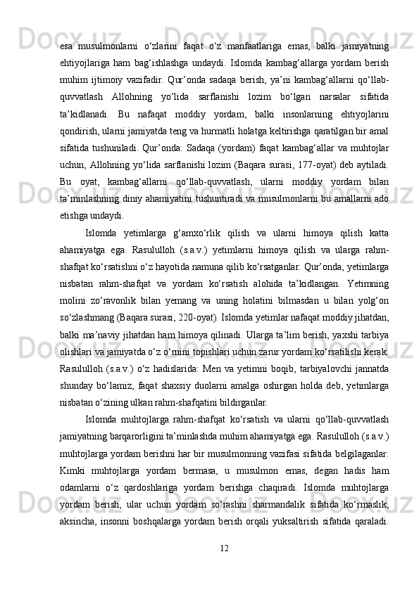 esa   musulmonlarni   o‘zlarini   faqat   o‘z   manfaatlariga   emas,   balki   jamiyatning
ehtiyojlariga   ham   bag‘ishlashga   undaydi.   Islomda   kambag‘allarga   yordam   berish
muhim   ijtimoiy   vazifadir.   Qur’onda   sadaqa   berish,   ya’ni   kambag‘allarni   qo‘llab-
quvvatlash   Allohning   yo‘lida   sarflanishi   lozim   bo‘lgan   narsalar   sifatida
ta’kidlanadi.   Bu   nafaqat   moddiy   yordam,   balki   insonlarning   ehtiyojlarini
qondirish, ularni jamiyatda teng va hurmatli holatga keltirishga qaratilgan bir amal
sifatida   tushuniladi.   Qur’onda:   Sadaqa   (yordam)   faqat   kambag‘allar   va   muhtojlar
uchun, Allohning yo‘lida sarflanishi lozim (Baqara surasi, 177-oyat) deb aytiladi.
Bu   oyat,   kambag‘allarni   qo‘llab-quvvatlash,   ularni   moddiy   yordam   bilan
ta’minlashning diniy ahamiyatini tushuntiradi va musulmonlarni bu amallarni ado
etishga undaydi.
Islomda   yetimlarga   g‘amxo‘rlik   qilish   va   ularni   himoya   qilish   katta
ahamiyatga   ega.   Rasululloh   (s.a.v.)   yetimlarni   himoya   qilish   va   ularga   rahm-
shafqat ko‘rsatishni o‘z hayotida namuna qilib ko‘rsatganlar. Qur’onda, yetimlarga
nisbatan   rahm-shafqat   va   yordam   ko‘rsatish   alohida   ta’kidlangan.   Yetimning
molini   zo‘ravonlik   bilan   yemang   va   uning   holatini   bilmasdan   u   bilan   yolg‘on
so‘zlashmang (Baqara surasi, 220-oyat). Islomda yetimlar nafaqat moddiy jihatdan,
balki ma’naviy jihatdan ham himoya qilinadi. Ularga ta’lim berish, yaxshi tarbiya
olishlari va jamiyatda o‘z o‘rnini topishlari uchun zarur yordam ko‘rsatilishi kerak.
Rasululloh   (s.a.v.)   o‘z   hadislarida:   Men   va   yetimni   boqib,   tarbiyalovchi   jannatda
shunday   bo‘lamiz,   faqat   shaxsiy   duolarni   amalga   oshirgan   holda   deb,   yetimlarga
nisbatan o‘zining ulkan rahm-shafqatini bildirganlar.
Islomda   muhtojlarga   rahm-shafqat   ko‘rsatish   va   ularni   qo‘llab-quvvatlash
jamiyatning barqarorligini ta’minlashda muhim ahamiyatga ega. Rasululloh (s.a.v.)
muhtojlarga yordam berishni har bir musulmonning vazifasi sifatida belgilaganlar.
Kimki   muhtojlarga   yordam   bermasa,   u   musulmon   emas,   degan   hadis   ham
odamlarni   o‘z   qardoshlariga   yordam   berishga   chaqiradi.   Islomda   muhtojlarga
yordam   berish,   ular   uchun   yordam   so‘rashni   sharmandalik   sifatida   ko‘rmaslik,
aksincha,   insonni   boshqalarga   yordam   berish   orqali   yuksaltirish   sifatida   qaraladi.
12 