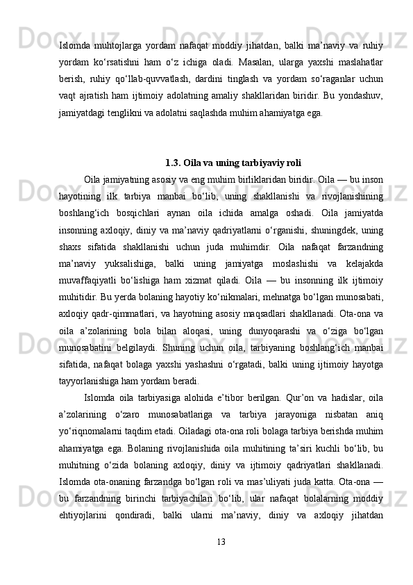 Islomda   muhtojlarga   yordam   nafaqat   moddiy   jihatdan,   balki   ma’naviy   va   ruhiy
yordam   ko‘rsatishni   ham   o‘z   ichiga   oladi.   Masalan,   ularga   yaxshi   maslahatlar
berish,   ruhiy   qo‘llab-quvvatlash,   dardini   tinglash   va   yordam   so‘raganlar   uchun
vaqt   ajratish   ham   ijtimoiy   adolatning   amaliy   shakllaridan   biridir.   Bu   yondashuv,
jamiyatdagi tenglikni va adolatni saqlashda muhim ahamiyatga ega.
1.3. Oila va uning tarbiyaviy roli
Oila jamiyatning asosiy va eng muhim birliklaridan biridir. Oila — bu inson
hayotining   ilk   tarbiya   manbai   bo‘lib,   uning   shakllanishi   va   rivojlanishining
boshlang‘ich   bosqichlari   aynan   oila   ichida   amalga   oshadi.   Oila   jamiyatda
insonning   axloqiy,  diniy  va   ma’naviy  qadriyatlarni   o‘rganishi,   shuningdek,   uning
shaxs   sifatida   shakllanishi   uchun   juda   muhimdir.   Oila   nafaqat   farzandning
ma’naviy   yuksalishiga,   balki   uning   jamiyatga   moslashishi   va   kelajakda
muvaffaqiyatli   bo‘lishiga   ham   xizmat   qiladi.   Oila   —   bu   insonning   ilk   ijtimoiy
muhitidir. Bu yerda bolaning hayotiy ko‘nikmalari, mehnatga bo‘lgan munosabati,
axloqiy  qadr-qimmatlari,  va  hayotning  asosiy   maqsadlari  shakllanadi.   Ota-ona  va
oila   a’zolarining   bola   bilan   aloqasi,   uning   dunyoqarashi   va   o‘ziga   bo‘lgan
munosabatini   belgilaydi.   Shuning   uchun   oila,   tarbiyaning   boshlang‘ich   manbai
sifatida,   nafaqat   bolaga   yaxshi   yashashni   o‘rgatadi,   balki   uning   ijtimoiy   hayotga
tayyorlanishiga ham yordam beradi.
Islomda   oila   tarbiyasiga   alohida   e’tibor   berilgan.   Qur’on   va   hadislar,   oila
a’zolarining   o‘zaro   munosabatlariga   va   tarbiya   jarayoniga   nisbatan   aniq
yo‘riqnomalarni taqdim etadi. Oiladagi ota-ona roli bolaga tarbiya berishda muhim
ahamiyatga   ega.   Bolaning   rivojlanishida   oila   muhitining   ta’siri   kuchli   bo‘lib,   bu
muhitning   o‘zida   bolaning   axloqiy,   diniy   va   ijtimoiy   qadriyatlari   shakllanadi.
Islomda ota-onaning farzandga bo‘lgan roli va mas’uliyati juda katta. Ota-ona —
bu   farzandning   birinchi   tarbiyachilari   bo‘lib,   ular   nafaqat   bolalarning   moddiy
ehtiyojlarini   qondiradi,   balki   ularni   ma’naviy,   diniy   va   axloqiy   jihatdan
13 