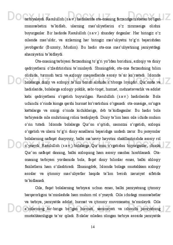 tarbiyalaydi. Rasululloh (s.a.v.) hadislarida ota-onaning farzandga nisbatan bo‘lgan
munosabatini   ta’kidlab,   ularning   mas’uliyatlarini   o‘z   zimmasiga   olishni
buyurganlar.   Bir   hadisda   Rasululloh   (s.a.v.)   shunday   deganlar:   Har   biringiz   o‘z
oilasida   mas’uldir,   va   sizlarning   har   biringiz   mas’uliyatni   to‘g‘ri   bajarishdan
javobgardir   (Buxoriy,   Muslim).   Bu   hadis   ota-ona   mas’uliyatining   jamiyatdagi
ahamiyatini ta’kidlaydi.
Ota-onaning tarbiyasi farzandning to‘g‘ri yo‘ldan borishini, axloqiy va diniy
qadriyatlarni   o‘zlashtirishini   ta’minlaydi.   Shuningdek,   ota-ona   farzandning   bilim
olishida,   turmush   tarzi   va   axloqiy   maqsadlarida   asosiy   ta’sir   ko‘rsatadi.   Islomda
bolalarga   diniy   va   axloqiy   ta’lim   berish   alohida   e’tiborga   loyiqdir.   Qur’onda   va
hadislarida, bolalarga axloqiy poklik, sabr-toqat, hurmat, mehnatsevarlik va adolat
kabi   qadriyatlarni   o‘rgatish   buyurilgan.   Rasululloh   (s.a.v.)   hadislarida:   Bola
uchinchi o‘rinda kimga qarshi hurmat ko‘rsatishini o‘rganadi: ota-onasiga, so‘ngra
kattalarga   va   oxirgi   o‘rinda   kichiklariga,   deb   ta’kidlaganlar.   Bu   hadis   bola
tarbiyasida oila muhitining rolini tasdiqlaydi. Diniy ta’lim ham oila ichida muhim
o‘rin   tutadi.   Islomda   bolalarga   Qur’on   o‘qitish,   namozni   o‘rgatish,   axloqni
o‘rgatish   va   ularni   to‘g‘ri   diniy   amallarni   bajarishga   undash   zarur.   Bu   jarayonlar
bolalarning   nafaqat   dunyoviy,   balki   ma’naviy   hayotini   shakllantirishda   asosiy   rol
o‘ynaydi.   Rasululloh   (s.a.v.)   bolalarga   Qur’onni   o‘rgatishni   buyurganlar,   chunki
Qur’on   nafaqat   dinning,   balki   axloqning   ham   asosiy   manbai   hisoblanadi.   Ota-
onaning   tarbiyasi   yordamida   bola,   faqat   diniy   bilimlar   emas,   balki   ahloqiy
fazilatlarni   ham   o‘zlashtiradi.   Shuningdek,   Islomda   bolaga   mustahkam   axloqiy
asoslar   va   ijtimoiy   mas’uliyatlar   haqida   ta’lim   berish   zaruriyat   sifatida
ta’kidlanadi.
Oila,   faqat   bolalarning   tarbiyasi   uchun   emas,   balki   jamiyatning   ijtimoiy
barqarorligini   ta’minlashda   ham   muhim   rol   o‘ynaydi.   Oila   ichidagi   munosabatlar
va   tarbiya,   jamiyatda   adolat,   hurmat   va   ijtimoiy   muvozanatni   ta’minlaydi.   Oila
a’zolarining   bir-biriga   bo‘lgan   hurmati,   samimiyati   va   ishonchi   jamiyatning
mustahkamligiga   ta’sir   qiladi.   Bolalar   oiladan   olingan   tarbiya   asosida   jamiyatda
14 