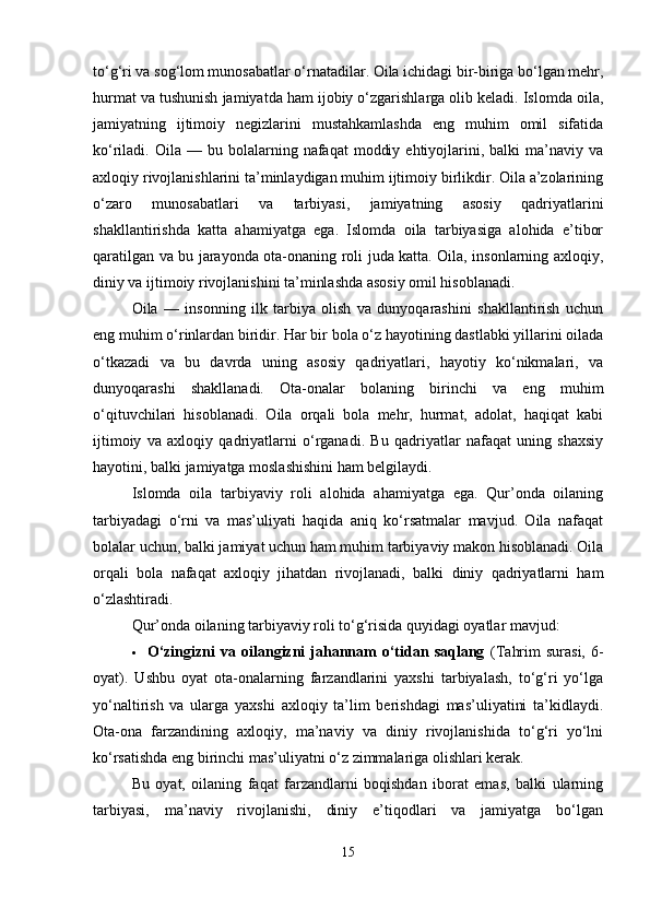 to‘g‘ri va sog‘lom munosabatlar o‘rnatadilar. Oila ichidagi bir-biriga bo‘lgan mehr,
hurmat va tushunish jamiyatda ham ijobiy o‘zgarishlarga olib keladi. Islomda oila,
jamiyatning   ijtimoiy   negizlarini   mustahkamlashda   eng   muhim   omil   sifatida
ko‘riladi.  Oila  —  bu  bolalarning  nafaqat   moddiy  ehtiyojlarini,  balki   ma’naviy  va
axloqiy rivojlanishlarini ta’minlaydigan muhim ijtimoiy birlikdir. Oila a’zolarining
o‘zaro   munosabatlari   va   tarbiyasi,   jamiyatning   asosiy   qadriyatlarini
shakllantirishda   katta   ahamiyatga   ega.   Islomda   oila   tarbiyasiga   alohida   e’tibor
qaratilgan va bu jarayonda ota-onaning roli juda katta. Oila, insonlarning axloqiy,
diniy va ijtimoiy rivojlanishini ta’minlashda asosiy omil hisoblanadi.
Oila   —   insonning   ilk   tarbiya   olish   va   dunyoqarashini   shakllantirish   uchun
eng muhim o‘rinlardan biridir. Har bir bola o‘z hayotining dastlabki yillarini oilada
o‘tkazadi   va   bu   davrda   uning   asosiy   qadriyatlari,   hayotiy   ko‘nikmalari,   va
dunyoqarashi   shakllanadi.   Ota-onalar   bolaning   birinchi   va   eng   muhim
o‘qituvchilari   hisoblanadi.   Oila   orqali   bola   mehr,   hurmat,   adolat,   haqiqat   kabi
ijtimoiy   va   axloqiy   qadriyatlarni   o‘rganadi.   Bu   qadriyatlar   nafaqat   uning   shaxsiy
hayotini, balki jamiyatga moslashishini ham belgilaydi.
Islomda   oila   tarbiyaviy   roli   alohida   ahamiyatga   ega.   Qur’onda   oilaning
tarbiyadagi   o‘rni   va   mas’uliyati   haqida   aniq   ko‘rsatmalar   mavjud.   Oila   nafaqat
bolalar uchun, balki jamiyat uchun ham muhim tarbiyaviy makon hisoblanadi. Oila
orqali   bola   nafaqat   axloqiy   jihatdan   rivojlanadi,   balki   diniy   qadriyatlarni   ham
o‘zlashtiradi.
Qur’onda oilaning tarbiyaviy roli to‘g‘risida quyidagi oyatlar mavjud:
 O‘zingizni   va  oilangizni   jahannam   o‘tidan  saqlang   (Tahrim   surasi,   6-
oyat).   Ushbu   oyat   ota-onalarning   farzandlarini   yaxshi   tarbiyalash,   to‘g‘ri   yo‘lga
yo‘naltirish   va   ularga   yaxshi   axloqiy   ta’lim   berishdagi   mas’uliyatini   ta’kidlaydi.
Ota-ona   farzandining   axloqiy,   ma’naviy   va   diniy   rivojlanishida   to‘g‘ri   yo‘lni
ko‘rsatishda eng birinchi mas’uliyatni o‘z zimmalariga olishlari kerak.
Bu   oyat,   oilaning   faqat   farzandlarni   boqishdan   iborat   emas,   balki   ularning
tarbiyasi,   ma’naviy   rivojlanishi,   diniy   e’tiqodlari   va   jamiyatga   bo‘lgan
15 