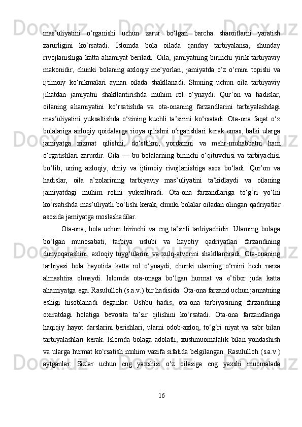 mas’uliyatini   o‘rganishi   uchun   zarur   bo‘lgan   barcha   sharoitlarni   yaratish
zarurligini   ko‘rsatadi.   Islomda   bola   oilada   qanday   tarbiyalansa,   shunday
rivojlanishiga   katta   ahamiyat   beriladi.   Oila,   jamiyatning   birinchi   yirik   tarbiyaviy
makonidir,   chunki   bolaning   axloqiy   me’yorlari,   jamiyatda   o‘z   o‘rnini   topishi   va
ijtimoiy   ko‘nikmalari   aynan   oilada   shakllanadi.   Shuning   uchun   oila   tarbiyaviy
jihatdan   jamiyatni   shakllantirishda   muhim   rol   o‘ynaydi.   Qur’on   va   hadislar,
oilaning   ahamiyatini   ko‘rsatishda   va   ota-onaning   farzandlarini   tarbiyalashdagi
mas’uliyatini   yuksaltishda   o‘zining   kuchli   ta’sirini   ko‘rsatadi.   Ota-ona   faqat   o‘z
bolalariga   axloqiy  qoidalarga   rioya  qilishni  o‘rgatishlari   kerak   emas,  balki  ularga
jamiyatga   xizmat   qilishni,   do‘stlikni,   yordamni   va   mehr-muhabbatni   ham
o‘rgatishlari   zarurdir.   Oila   —   bu   bolalarning   birinchi   o‘qituvchisi   va   tarbiyachisi
bo‘lib,   uning   axloqiy,   diniy   va   ijtimoiy   rivojlanishiga   asos   bo‘ladi.   Qur’on   va
hadislar,   oila   a’zolarining   tarbiyaviy   mas’uliyatini   ta’kidlaydi   va   oilaning
jamiyatdagi   muhim   rolini   yuksaltiradi.   Ota-ona   farzandlariga   to‘g‘ri   yo‘lni
ko‘rsatishda mas’uliyatli bo‘lishi kerak, chunki bolalar oiladan olingan qadriyatlar
asosida jamiyatga moslashadilar.
Ota-ona,   bola   uchun   birinchi   va   eng   ta’sirli   tarbiyachidir.   Ularning   bolaga
bo‘lgan   munosabati,   tarbiya   uslubi   va   hayotiy   qadriyatlari   farzandining
dunyoqarashini,   axloqiy   tuyg‘ularini   va   xulq-atvorini   shakllantiradi.   Ota-onaning
tarbiyasi   bola   hayotida   katta   rol   o‘ynaydi,   chunki   ularning   o‘rnini   hech   narsa
almashtira   olmaydi.   Islomda   ota-onaga   bo‘lgan   hurmat   va   e’tibor   juda   katta
ahamiyatga ega. Rasululloh (s.a.v.) bir hadisida: Ota-ona farzand uchun jannatning
eshigi   hisoblanadi   deganlar.   Ushbu   hadis,   ota-ona   tarbiyasining   farzandning
oxiratdagi   holatiga   bevosita   ta’sir   qilishini   ko‘rsatadi.   Ota-ona   farzandlariga
haqiqiy   hayot   darslarini   berishlari,   ularni   odob-axloq,   to‘g‘ri   niyat   va   sabr   bilan
tarbiyalashlari   kerak.   Islomda   bolaga   adolatli,   xushmuomalalik   bilan   yondashish
va ularga hurmat ko‘rsatish muhim vazifa sifatida belgilangan. Rasululloh (s.a.v.)
aytganlar:   Sizlar   uchun   eng   yaxshisi   o‘z   oilasiga   eng   yaxshi   muomalada
16 