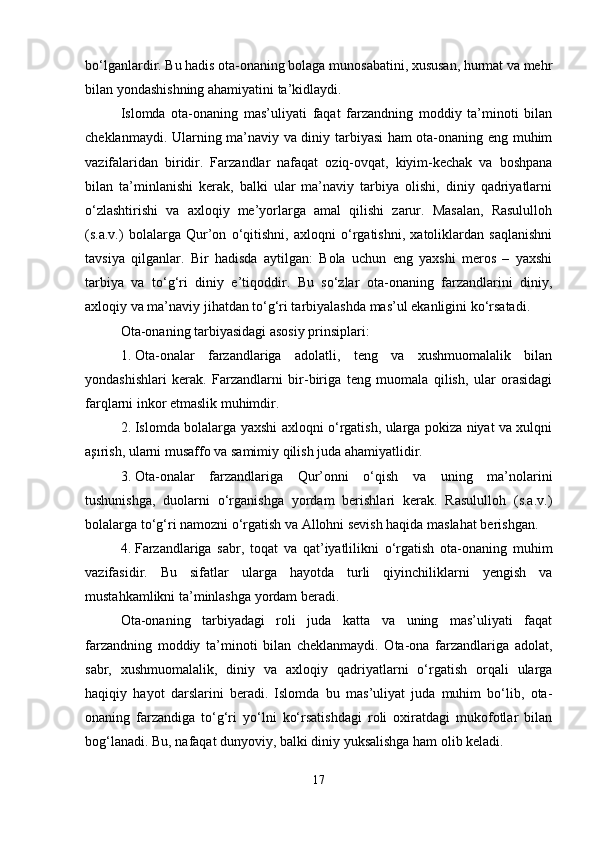 bo‘lganlardir. Bu hadis ota-onaning bolaga munosabatini, xususan, hurmat va mehr
bilan yondashishning ahamiyatini ta’kidlaydi.
Islomda   ota-onaning   mas’uliyati   faqat   farzandning   moddiy   ta’minoti   bilan
cheklanmaydi. Ularning ma’naviy va diniy tarbiyasi ham ota-onaning eng muhim
vazifalaridan   biridir.   Farzandlar   nafaqat   oziq-ovqat,   kiyim-kechak   va   boshpana
bilan   ta’minlanishi   kerak,   balki   ular   ma’naviy   tarbiya   olishi,   diniy   qadriyatlarni
o‘zlashtirishi   va   axloqiy   me’yorlarga   amal   qilishi   zarur.   Masalan,   Rasululloh
(s.a.v.)   bolalarga   Qur’on   o‘qitishni,   axloqni   o‘rgatishni,   xatoliklardan   saqlanishni
tavsiya   qilganlar.   Bir   hadisda   aytilgan:   Bola   uchun   eng   yaxshi   meros   –   yaxshi
tarbiya   va   to‘g‘ri   diniy   e’tiqoddir.   Bu   so‘zlar   ota-onaning   farzandlarini   diniy,
axloqiy va ma’naviy jihatdan to‘g‘ri tarbiyalashda mas’ul ekanligini ko‘rsatadi.
Ota-onaning tarbiyasidagi asosiy prinsiplari:
1. Ota-onalar   farzandlariga   adolatli,   teng   va   xushmuomalalik   bilan
yondashishlari   kerak.   Farzandlarni   bir-biriga   teng   muomala   qilish,   ular   orasidagi
farqlarni inkor etmaslik muhimdir.
2. Islomda bolalarga yaxshi axloqni o‘rgatish, ularga pokiza niyat va xulqni
aşırish, ularni musaffo va samimiy qilish juda ahamiyatlidir.
3. Ota-onalar   farzandlariga   Qur’onni   o‘qish   va   uning   ma’nolarini
tushunishga,   duolarni   o‘rganishga   yordam   berishlari   kerak.   Rasululloh   (s.a.v.)
bolalarga to‘g‘ri namozni o‘rgatish va Allohni sevish haqida maslahat berishgan.
4. Farzandlariga   sabr,   toqat   va   qat’iyatlilikni   o‘rgatish   ota-onaning   muhim
vazifasidir.   Bu   sifatlar   ularga   hayotda   turli   qiyinchiliklarni   yengish   va
mustahkamlikni ta’minlashga yordam beradi.
Ota-onaning   tarbiyadagi   roli   juda   katta   va   uning   mas’uliyati   faqat
farzandning   moddiy   ta’minoti   bilan   cheklanmaydi.   Ota-ona   farzandlariga   adolat,
sabr,   xushmuomalalik,   diniy   va   axloqiy   qadriyatlarni   o‘rgatish   orqali   ularga
haqiqiy   hayot   darslarini   beradi.   Islomda   bu   mas’uliyat   juda   muhim   bo‘lib,   ota-
onaning   farzandiga   to‘g‘ri   yo‘lni   ko‘rsatishdagi   roli   oxiratdagi   mukofotlar   bilan
bog‘lanadi. Bu, nafaqat dunyoviy, balki diniy yuksalishga ham olib keladi.
17 