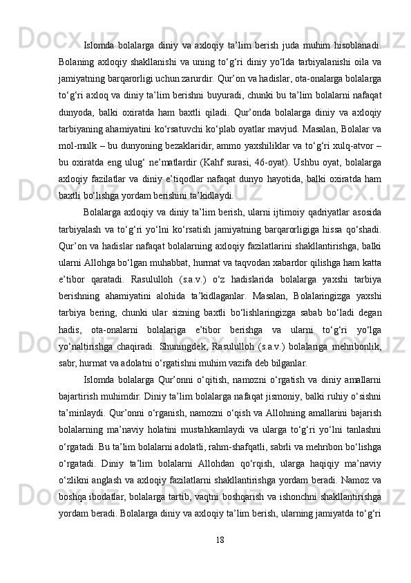 Islomda   bolalarga   diniy   va   axloqiy   ta’lim   berish   juda   muhim   hisoblanadi.
Bolaning   axloqiy   shakllanishi   va   uning   to‘g‘ri   diniy   yo‘lda   tarbiyalanishi   oila   va
jamiyatning barqarorligi uchun zarurdir. Qur’on va hadislar, ota-onalarga bolalarga
to‘g‘ri axloq va diniy ta’lim berishni buyuradi, chunki bu ta’lim bolalarni nafaqat
dunyoda,   balki   oxiratda   ham   baxtli   qiladi.   Qur’onda   bolalarga   diniy   va   axloqiy
tarbiyaning ahamiyatini ko‘rsatuvchi ko‘plab oyatlar mavjud. Masalan, Bolalar va
mol-mulk – bu dunyoning bezaklaridir, ammo yaxshiliklar va to‘g‘ri xulq-atvor –
bu   oxiratda   eng   ulug‘   ne’matlardir   (Kahf   surasi,   46-oyat).   Ushbu   oyat,   bolalarga
axloqiy   fazilatlar   va   diniy   e’tiqodlar   nafaqat   dunyo   hayotida,   balki   oxiratda   ham
baxtli bo‘lishga yordam berishini ta’kidlaydi.
Bolalarga axloqiy va diniy ta’lim berish, ularni  ijtimoiy qadriyatlar  asosida
tarbiyalash   va   to‘g‘ri   yo‘lni   ko‘rsatish   jamiyatning   barqarorligiga   hissa   qo‘shadi.
Qur’on va hadislar nafaqat bolalarning axloqiy fazilatlarini shakllantirishga, balki
ularni Allohga bo‘lgan muhabbat, hurmat va taqvodan xabardor qilishga ham katta
e’tibor   qaratadi.   Rasululloh   (s.a.v.)   o‘z   hadislarida   bolalarga   yaxshi   tarbiya
berishning   ahamiyatini   alohida   ta’kidlaganlar.   Masalan,   Bolalaringizga   yaxshi
tarbiya   bering,   chunki   ular   sizning   baxtli   bo‘lishlaringizga   sabab   bo‘ladi   degan
hadis,   ota-onalarni   bolalariga   e’tibor   berishga   va   ularni   to‘g‘ri   yo‘lga
yo‘naltirishga   chaqiradi.   Shuningdek,   Rasululloh   (s.a.v.)   bolalariga   mehribonlik,
sabr, hurmat va adolatni o‘rgatishni muhim vazifa deb bilganlar.
Islomda   bolalarga   Qur’onni   o‘qitish,   namozni   o‘rgatish   va   diniy   amallarni
bajartirish muhimdir. Diniy ta’lim bolalarga nafaqat jismoniy, balki ruhiy o‘sishni
ta’minlaydi. Qur’onni o‘rganish, namozni o‘qish va Allohning amallarini bajarish
bolalarning   ma’naviy   holatini   mustahkamlaydi   va   ularga   to‘g‘ri   yo‘lni   tanlashni
o‘rgatadi. Bu ta’lim bolalarni adolatli, rahm-shafqatli, sabrli va mehribon bo‘lishga
o‘rgatadi.   Diniy   ta’lim   bolalarni   Allohdan   qo‘rqish,   ularga   haqiqiy   ma’naviy
o‘zlikni anglash va axloqiy fazilatlarni shakllantirishga yordam beradi. Namoz va
boshqa ibodatlar, bolalarga tartib, vaqtni boshqarish va ishonchni  shakllantirishga
yordam beradi. Bolalarga diniy va axloqiy ta’lim berish, ularning jamiyatda to‘g‘ri
18 