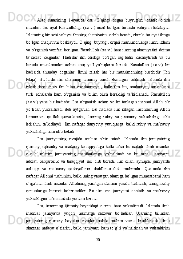 Alaq   surasining   1-oyatida   esa:   O‘qing!   degan   buyrug‘ini   eslatib   o‘tish
mumkin.   Bu   oyat   Rasulullohga   (s.a.v.)   nozil   bo‘lgan   birinchi   vahiyni   ifodalaydi.
Islomning birinchi vahiysi ilmning ahamiyatini ochib beradi, chunki bu oyat ilmga
bo‘lgan chaqiruvni boshlaydi. O‘qing! buyrug‘i orqali musulmonlarga ilmni izlash
va o‘rganish vazifasi berilgan. Rasululloh (s.a.v.) ham ilmning ahamiyatini doimo
ta’kidlab   kelganlar.   Hadislar   ilm   olishga   bo‘lgan   rag‘batni   kuchaytiradi   va   bu
borada   musulmonlar   uchun   aniq   yo‘l-yo‘riqlarni   beradi.   Rasululloh   (s.a.v.)   bir
hadisida   shunday   deganlar:   Ilmni   izlash   har   bir   musulmonning   burchidir   (Ibn
Maja).   Bu   hadis   ilm   olishning   umumiy   burch   ekanligini   bildiradi.   Islomda   ilm
izlash   faqat   diniy   ilm   bilan   cheklanmaydi,   balki   ilm-fan,   madaniyat,   san’at   kabi
turli   sohalarda   ham   o‘rganish   va   bilim   olish   kerakligi   ta’kidlanadi.   Rasululloh
(s.a.v.)   yana   bir   hadisda:   Ilm   o‘rganish   uchun   yo‘lni   tanlagan   insonni   Alloh   o‘z
yo‘lidan   yuksaltiradi   deb   aytganlar.   Bu   hadisda   ilm   izlagan   insonlarning   Alloh
tomonidan   qo‘llab-quvvatlanishi,   ilmning   ruhiy   va   jismoniy   yuksalishiga   olib
kelishini   ta’kidlaydi.   Ilm   nafaqat   dunyoviy   yutuqlarga,   balki   ruhiy   va   ma’naviy
yuksalishga ham olib keladi.
Ilm   jamiyatning   rivojida   muhim   o‘rin   tutadi.   Islomda   ilm   jamiyatning
ijtimoiy,   iqtisodiy   va   madaniy   taraqqiyotiga   katta   ta’sir   ko‘rsatadi.   Ilmli   insonlar
o‘z   bilimlarini   jamiyatning   manfaatlariga   yo‘naltiradi   va   bu   orqali   jamiyatni
adolat,   barqarorlik   va   taraqqiyot   sari   olib   boradi.   Ilm   olish,   ayniqsa,   jamiyatda
axloqiy   va   ma’naviy   qadriyatlarni   shakllantirishda   muhimdir.   Qur’onda   ilm
nafaqat Allohni tushunish, balki uning yaratgan olamiga bo‘lgan munosabatni ham
o‘rgatadi. Ilmli insonlar Allohning yaratgan olamini yaxshi tushunib, uning azaliy
qonunlariga   hurmat   ko‘rsatadilar.   Bu   ilm   esa   jamiyatni   adolatli   va   ma’naviy
yuksakligini ta’minlashda yordam beradi.
Ilm,   insonning   ijtimoiy   hayotidagi   o‘rnini   ham   yuksaltiradi.   Islomda   ilmli
insonlar   jamiyatda   yuqori   hurmatga   sazovor   bo‘ladilar.   Ularning   bilimlari
jamiyatning   ijtimoiy   hayotini   rivojlantirishda   muhim   vosita   hisoblanadi.   Ilmli
shaxslar   nafaqat   o‘zlarini,   balki   jamiyatni   ham   to‘g‘ri   yo‘naltirish   va   yuksaltirish
20 