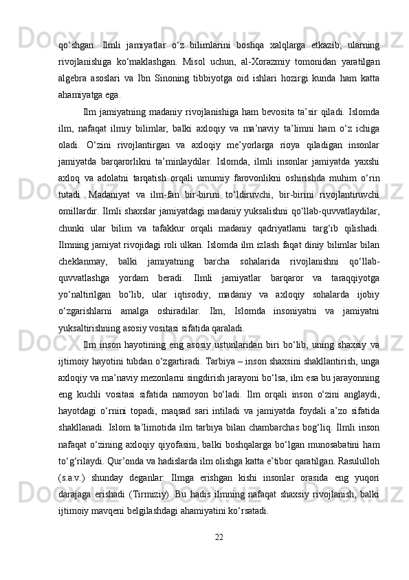 qo‘shgan.   Ilmli   jamiyatlar   o‘z   bilimlarini   boshqa   xalqlarga   etkazib,   ularning
rivojlanishiga   ko‘maklashgan.   Misol   uchun,   al-Xorazmiy   tomonidan   yaratilgan
algebra   asoslari   va   Ibn   Sinoning   tibbiyotga   oid   ishlari   hozirgi   kunda   ham   katta
ahamiyatga ega.
Ilm   jamiyatning  madaniy   rivojlanishiga   ham   bevosita   ta’sir   qiladi.   Islomda
ilm,   nafaqat   ilmiy   bilimlar,   balki   axloqiy   va   ma’naviy   ta’limni   ham   o‘z   ichiga
oladi.   O‘zini   rivojlantirgan   va   axloqiy   me’yorlarga   rioya   qiladigan   insonlar
jamiyatda   barqarorlikni   ta’minlaydilar.   Islomda,   ilmli   insonlar   jamiyatda   yaxshi
axloq   va   adolatni   tarqatish   orqali   umumiy   farovonlikni   oshirishda   muhim   o‘rin
tutadi.   Madaniyat   va   ilm-fan   bir-birini   to‘ldiruvchi,   bir-birini   rivojlantiruvchi
omillardir. Ilmli shaxslar  jamiyatdagi madaniy yuksalishni  qo‘llab-quvvatlaydilar,
chunki   ular   bilim   va   tafakkur   orqali   madaniy   qadriyatlarni   targ‘ib   qilishadi.
Ilmning jamiyat rivojidagi roli ulkan. Islomda ilm izlash faqat diniy bilimlar bilan
cheklanmay,   balki   jamiyatning   barcha   sohalarida   rivojlanishni   qo‘llab-
quvvatlashga   yordam   beradi.   Ilmli   jamiyatlar   barqaror   va   taraqqiyotga
yo‘naltirilgan   bo‘lib,   ular   iqtisodiy,   madaniy   va   axloqiy   sohalarda   ijobiy
o‘zgarishlarni   amalga   oshiradilar.   Ilm,   Islomda   insoniyatni   va   jamiyatni
yuksaltirishning asosiy vositasi sifatida qaraladi. 
Ilm   inson   hayotining   eng   asosiy   ustunlaridan   biri   bo‘lib,   uning   shaxsiy   va
ijtimoiy hayotini tubdan o‘zgartiradi. Tarbiya – inson shaxsini shakllantirish, unga
axloqiy va ma’naviy mezonlarni singdirish jarayoni bo‘lsa, ilm esa bu jarayonning
eng   kuchli   vositasi   sifatida   namoyon   bo‘ladi.   Ilm   orqali   inson   o‘zini   anglaydi,
hayotdagi   o‘rnini   topadi,   maqsad   sari   intiladi   va   jamiyatda   foydali   a’zo   sifatida
shakllanadi.   Islom   ta’limotida   ilm   tarbiya   bilan   chambarchas   bog‘liq.   Ilmli   inson
nafaqat   o‘zining  axloqiy   qiyofasini,   balki   boshqalarga   bo‘lgan   munosabatini   ham
to‘g‘rilaydi. Qur’onda va hadislarda ilm olishga katta e’tibor qaratilgan. Rasululloh
(s.a.v.)   shunday   deganlar:   Ilmga   erishgan   kishi   insonlar   orasida   eng   yuqori
darajaga   erishadi   (Tirmiziy).   Bu   hadis   ilmning   nafaqat   shaxsiy   rivojlanish,   balki
ijtimoiy mavqeni belgilashdagi ahamiyatini ko‘rsatadi.
22 
