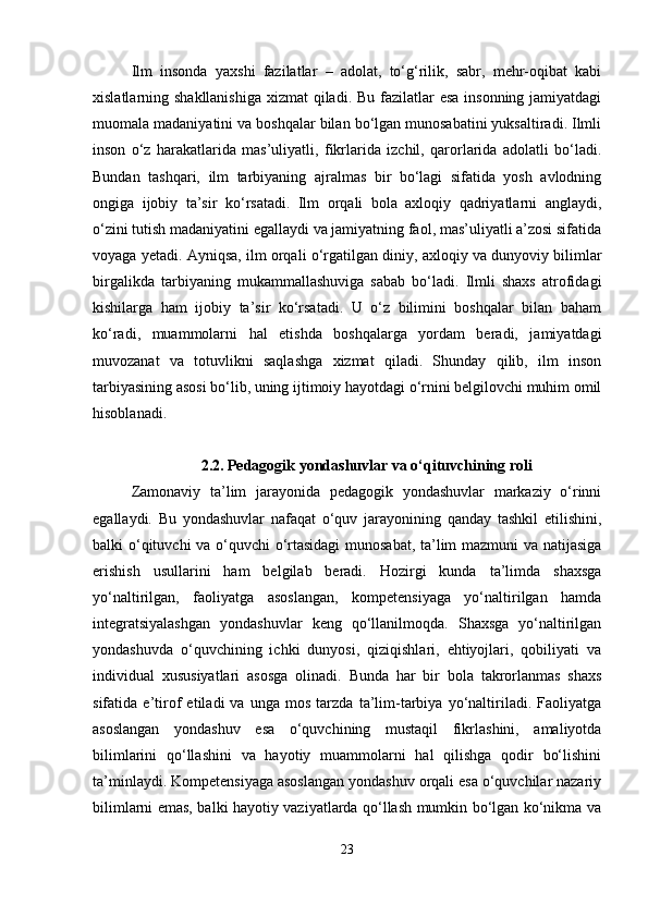 Ilm   insonda   yaxshi   fazilatlar   –   adolat,   to‘g‘rilik,   sabr,   mehr-oqibat   kabi
xislatlarning shakllanishiga  xizmat  qiladi. Bu fazilatlar  esa insonning jamiyatdagi
muomala madaniyatini va boshqalar bilan bo‘lgan munosabatini yuksaltiradi. Ilmli
inson   o‘z   harakatlarida   mas’uliyatli,   fikrlarida   izchil,   qarorlarida   adolatli   bo‘ladi.
Bundan   tashqari,   ilm   tarbiyaning   ajralmas   bir   bo‘lagi   sifatida   yosh   avlodning
ongiga   ijobiy   ta’sir   ko‘rsatadi.   Ilm   orqali   bola   axloqiy   qadriyatlarni   anglaydi,
o‘zini tutish madaniyatini egallaydi va jamiyatning faol, mas’uliyatli a’zosi sifatida
voyaga yetadi. Ayniqsa, ilm orqali o‘rgatilgan diniy, axloqiy va dunyoviy bilimlar
birgalikda   tarbiyaning   mukammallashuviga   sabab   bo‘ladi.   Ilmli   shaxs   atrofidagi
kishilarga   ham   ijobiy   ta’sir   ko‘rsatadi.   U   o‘z   bilimini   boshqalar   bilan   baham
ko‘radi,   muammolarni   hal   etishda   boshqalarga   yordam   beradi,   jamiyatdagi
muvozanat   va   totuvlikni   saqlashga   xizmat   qiladi.   Shunday   qilib,   ilm   inson
tarbiyasining asosi bo‘lib, uning ijtimoiy hayotdagi o‘rnini belgilovchi muhim omil
hisoblanadi.
2.2.  Pedagogik yondashuvlar va o‘qituvchining roli
Zamonaviy   ta’lim   jarayonida   pedagogik   yondashuvlar   markaziy   o‘rinni
egallaydi.   Bu   yondashuvlar   nafaqat   o‘quv   jarayonining   qanday   tashkil   etilishini,
balki o‘qituvchi va o‘quvchi o‘rtasidagi  munosabat, ta’lim mazmuni  va natijasiga
erishish   usullarini   ham   belgilab   beradi.   Hozirgi   kunda   ta’limda   shaxsga
yo‘naltirilgan,   faoliyatga   asoslangan,   kompetensiyaga   yo‘naltirilgan   hamda
integratsiyalashgan   yondashuvlar   keng   qo‘llanilmoqda.   Shaxsga   yo‘naltirilgan
yondashuvda   o‘quvchining   ichki   dunyosi,   qiziqishlari,   ehtiyojlari,   qobiliyati   va
individual   xususiyatlari   asosga   olinadi.   Bunda   har   bir   bola   takrorlanmas   shaxs
sifatida   e’tirof   etiladi   va   unga   mos   tarzda   ta’lim-tarbiya   yo‘naltiriladi.   Faoliyatga
asoslangan   yondashuv   esa   o‘quvchining   mustaqil   fikrlashini,   amaliyotda
bilimlarini   qo‘llashini   va   hayotiy   muammolarni   hal   qilishga   qodir   bo‘lishini
ta’minlaydi. Kompetensiyaga asoslangan yondashuv orqali esa o‘quvchilar nazariy
bilimlarni emas, balki hayotiy vaziyatlarda qo‘llash mumkin bo‘lgan ko‘nikma va
23 