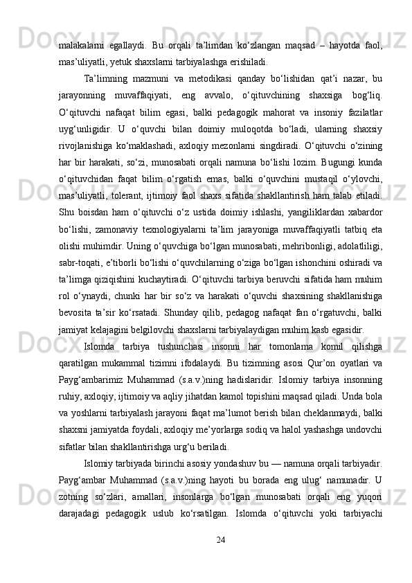 malakalarni   egallaydi.   Bu   orqali   ta’limdan   ko‘zlangan   maqsad   –   hayotda   faol,
mas’uliyatli, yetuk shaxslarni tarbiyalashga erishiladi.
Ta’limning   mazmuni   va   metodikasi   qanday   bo‘lishidan   qat’i   nazar,   bu
jarayonning   muvaffaqiyati,   eng   avvalo,   o‘qituvchining   shaxsiga   bog‘liq.
O‘qituvchi   nafaqat   bilim   egasi,   balki   pedagogik   mahorat   va   insoniy   fazilatlar
uyg‘unligidir.   U   o‘quvchi   bilan   doimiy   muloqotda   bo‘ladi,   ularning   shaxsiy
rivojlanishiga   ko‘maklashadi,   axloqiy   mezonlarni   singdiradi.   O‘qituvchi   o‘zining
har   bir   harakati,   so‘zi,   munosabati   orqali   namuna   bo‘lishi   lozim.   Bugungi   kunda
o‘qituvchidan   faqat   bilim   o‘rgatish   emas,   balki   o‘quvchini   mustaqil   o‘ylovchi,
mas’uliyatli,   tolerant,   ijtimoiy   faol   shaxs   sifatida   shakllantirish   ham   talab   etiladi.
Shu   boisdan   ham   o‘qituvchi   o‘z   ustida   doimiy   ishlashi,   yangiliklardan   xabardor
bo‘lishi,   zamonaviy   texnologiyalarni   ta’lim   jarayoniga   muvaffaqiyatli   tatbiq   eta
olishi muhimdir. Uning o‘quvchiga bo‘lgan munosabati, mehribonligi, adolatliligi,
sabr-toqati, e’tiborli bo‘lishi o‘quvchilarning o‘ziga bo‘lgan ishonchini oshiradi va
ta’limga qiziqishini kuchaytiradi. O‘qituvchi tarbiya beruvchi sifatida ham muhim
rol   o‘ynaydi,   chunki   har   bir   so‘z   va   harakati   o‘quvchi   shaxsining   shakllanishiga
bevosita   ta’sir   ko‘rsatadi.   Shunday   qilib,   pedagog   nafaqat   fan   o‘rgatuvchi,   balki
jamiyat kelajagini belgilovchi shaxslarni tarbiyalaydigan muhim kasb egasidir.
Islomda   tarbiya   tushunchasi   insonni   har   tomonlama   komil   qilishga
qaratilgan   mukammal   tizimni   ifodalaydi.   Bu   tizimning   asosi   Qur’on   oyatlari   va
Payg‘ambarimiz   Muhammad   (s.a.v.)ning   hadislaridir.   Islomiy   tarbiya   insonning
ruhiy, axloqiy, ijtimoiy va aqliy jihatdan kamol topishini maqsad qiladi. Unda bola
va yoshlarni tarbiyalash jarayoni faqat ma’lumot berish bilan cheklanmaydi, balki
shaxsni jamiyatda foydali, axloqiy me’yorlarga sodiq va halol yashashga undovchi
sifatlar bilan shakllantirishga urg‘u beriladi.
Islomiy tarbiyada birinchi asosiy yondashuv bu — namuna orqali tarbiyadir.
Payg‘ambar   Muhammad   (s.a.v.)ning   hayoti   bu   borada   eng   ulug‘   namunadir.   U
zotning   so‘zlari,   amallari,   insonlarga   bo‘lgan   munosabati   orqali   eng   yuqori
darajadagi   pedagogik   uslub   ko‘rsatilgan.   Islomda   o‘qituvchi   yoki   tarbiyachi
24 