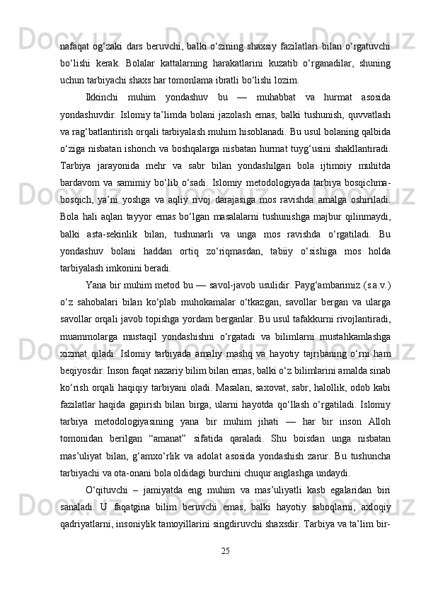 nafaqat   og‘zaki   dars   beruvchi,   balki   o‘zining   shaxsiy   fazilatlari   bilan   o‘rgatuvchi
bo‘lishi   kerak.   Bolalar   kattalarning   harakatlarini   kuzatib   o‘rganadilar,   shuning
uchun tarbiyachi shaxs har tomonlama ibratli bo‘lishi lozim.
Ikkinchi   muhim   yondashuv   bu   —   muhabbat   va   hurmat   asosida
yondashuvdir. Islomiy  ta’limda  bolani  jazolash   emas,  balki  tushunish,   quvvatlash
va rag‘batlantirish orqali tarbiyalash muhim hisoblanadi. Bu usul bolaning qalbida
o‘ziga nisbatan ishonch va boshqalarga nisbatan hurmat tuyg‘usini  shakllantiradi.
Tarbiya   jarayonida   mehr   va   sabr   bilan   yondashilgan   bola   ijtimoiy   muhitda
bardavom   va   samimiy   bo‘lib   o‘sadi.   Islomiy   metodologiyada   tarbiya   bosqichma-
bosqich,   ya’ni   yoshga   va   aqliy   rivoj   darajasiga   mos   ravishda   amalga   oshiriladi.
Bola   hali   aqlan   tayyor   emas   bo‘lgan   masalalarni   tushunishga   majbur   qilinmaydi,
balki   asta-sekinlik   bilan,   tushunarli   va   unga   mos   ravishda   o‘rgatiladi.   Bu
yondashuv   bolani   haddan   ortiq   zo‘riqmasdan,   tabiiy   o‘sishiga   mos   holda
tarbiyalash imkonini beradi.
Yana bir muhim metod bu — savol-javob usulidir. Payg‘ambarimiz (s.a.v.)
o‘z   sahobalari   bilan   ko‘plab   muhokamalar   o‘tkazgan,   savollar   bergan   va   ularga
savollar orqali javob topishga yordam berganlar. Bu usul tafakkurni rivojlantiradi,
muammolarga   mustaqil   yondashishni   o‘rgatadi   va   bilimlarni   mustahkamlashga
xizmat   qiladi.   Islomiy   tarbiyada   amaliy   mashq   va   hayotiy   tajribaning   o‘rni   ham
beqiyosdir. Inson faqat nazariy bilim bilan emas, balki o‘z bilimlarini amalda sinab
ko‘rish  orqali   haqiqiy tarbiyani   oladi. Masalan,  saxovat,  sabr,  halollik, odob  kabi
fazilatlar   haqida   gapirish   bilan   birga,   ularni   hayotda   qo‘llash   o‘rgatiladi.   Islomiy
tarbiya   metodologiyasining   yana   bir   muhim   jihati   —   har   bir   inson   Alloh
tomonidan   berilgan   “amanat”   sifatida   qaraladi.   Shu   boisdan   unga   nisbatan
mas’uliyat   bilan,   g‘amxo‘rlik   va   adolat   asosida   yondashish   zarur.   Bu   tushuncha
tarbiyachi va ota-onani bola oldidagi burchini chuqur anglashga undaydi.
O‘qituvchi   –   jamiyatda   eng   muhim   va   mas’uliyatli   kasb   egalaridan   biri
sanaladi.   U   faqatgina   bilim   beruvchi   emas,   balki   hayotiy   saboqlarni,   axloqiy
qadriyatlarni, insoniylik tamoyillarini singdiruvchi shaxsdir. Tarbiya va ta’lim bir-
25 