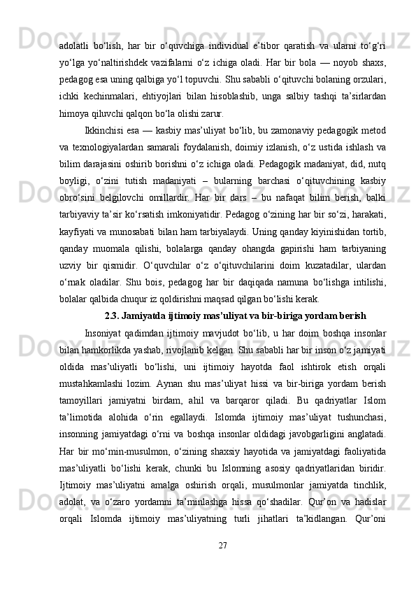 adolatli   bo‘lish,   har   bir   o‘quvchiga   individual   e’tibor   qaratish   va   ularni   to‘g‘ri
yo‘lga   yo‘naltirishdek   vazifalarni   o‘z   ichiga   oladi.   Har   bir   bola   —   noyob   shaxs,
pedagog esa uning qalbiga yo‘l topuvchi. Shu sababli o‘qituvchi bolaning orzulari,
ichki   kechinmalari,   ehtiyojlari   bilan   hisoblashib,   unga   salbiy   tashqi   ta’sirlardan
himoya qiluvchi qalqon bo‘la olishi zarur.
Ikkinchisi  esa — kasbiy mas’uliyat bo‘lib, bu zamonaviy pedagogik metod
va   texnologiyalardan   samarali   foydalanish,   doimiy   izlanish,   o‘z   ustida   ishlash   va
bilim  darajasini  oshirib borishni  o‘z ichiga oladi. Pedagogik madaniyat, did, nutq
boyligi,   o‘zini   tutish   madaniyati   –   bularning   barchasi   o‘qituvchining   kasbiy
obro‘sini   belgilovchi   omillardir.   Har   bir   dars   –   bu   nafaqat   bilim   berish,   balki
tarbiyaviy ta’sir ko‘rsatish imkoniyatidir. Pedagog o‘zining har bir so‘zi, harakati,
kayfiyati va munosabati bilan ham tarbiyalaydi. Uning qanday kiyinishidan tortib,
qanday   muomala   qilishi,   bolalarga   qanday   ohangda   gapirishi   ham   tarbiyaning
uzviy   bir   qismidir.   O‘quvchilar   o‘z   o‘qituvchilarini   doim   kuzatadilar,   ulardan
o‘rnak   oladilar.   Shu   bois,   pedagog   har   bir   daqiqada   namuna   bo‘lishga   intilishi,
bolalar qalbida chuqur iz qoldirishni maqsad qilgan bo‘lishi kerak.
2.3.   Jamiyatda ijtimoiy mas’uliyat va bir-biriga yordam berish
Insoniyat   qadimdan   ijtimoiy   mavjudot   bo‘lib,   u   har   doim   boshqa   insonlar
bilan hamkorlikda yashab, rivojlanib kelgan. Shu sababli har bir inson o‘z jamiyati
oldida   mas’uliyatli   bo‘lishi,   uni   ijtimoiy   hayotda   faol   ishtirok   etish   orqali
mustahkamlashi   lozim.   Aynan   shu   mas’uliyat   hissi   va   bir-biriga   yordam   berish
tamoyillari   jamiyatni   birdam,   ahil   va   barqaror   qiladi.   Bu   qadriyatlar   Islom
ta’limotida   alohida   o‘rin   egallaydi.   Islomda   ijtimoiy   mas’uliyat   tushunchasi,
insonning   jamiyatdagi   o‘rni   va   boshqa   insonlar   oldidagi   javobgarligini   anglatadi.
Har   bir   mo‘min-musulmon,   o‘zining   shaxsiy   hayotida   va   jamiyatdagi   faoliyatida
mas’uliyatli   bo‘lishi   kerak,   chunki   bu   Islomning   asosiy   qadriyatlaridan   biridir.
Ijtimoiy   mas’uliyatni   amalga   oshirish   orqali,   musulmonlar   jamiyatda   tinchlik,
adolat,   va   o‘zaro   yordamni   ta’minlashga   hissa   qo‘shadilar.   Qur’on   va   hadislar
orqali   Islomda   ijtimoiy   mas’uliyatning   turli   jihatlari   ta’kidlangan.   Qur’oni
27 