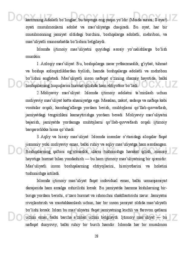 karimning Adolatli bo‘linglar, bu taqvoga eng yaqin yo‘ldir (Moida surasi, 8-oyat)
oyati   musulmonlarni   adolat   va   mas’uliyatga   chaqiradi.   Bu   oyat,   har   bir
musulmonning   jamiyat   oldidagi   burchini,   boshqalarga   adolatli,   mehribon,   va
mas’uliyatli munosabatda bo‘lishini belgilaydi.
Islomda   ijtimoiy   mas’uliyatni   quyidagi   asosiy   yo‘nalishlarga   bo‘lish
mumkin:
1. Axloqiy mas’uliyat:  Bu, boshqalarga  zarar  yetkazmaslik,  g‘iybat, tuhmat
va   boshqa   axloqsizliklardan   tiyilish,   hamda   boshqalarga   adolatli   va   mehribon
bo‘lishni   anglatadi.   Mas’uliyatli   inson   nafaqat   o‘zining   shaxsiy   hayotida,   balki
boshqalarning huquqlarini hurmat qilishda ham ehtiyotkor bo‘ladi.
2. Moliyaviy   mas’uliyat:   Islomda   ijtimoiy   adolatni   ta’minlash   uchun
moliyaviy mas’uliyat katta ahamiyatga ega. Masalan, zakot, sadaqa va nafaqa kabi
vositalar   orqali,   kambag‘allarga   yordam   berish,   muhtojlarni   qo‘llab-quvvatlash,
jamiyatdagi   tengsizlikni   kamaytirishga   yordam   beradi.   Moliyaviy   mas’uliyatni
bajarish,   jamiyatda   yordamga   muhtojlarni   qo‘llab-quvvatlash   orqali   ijtimoiy
barqarorlikka hissa qo‘shadi.
3. Aqliy   va   hissiy   mas’uliyat:   Islomda   insonlar   o‘rtasidagi   aloqalar   faqat
jismoniy yoki moliyaviy emas, balki ruhiy va aqliy mas’uliyatga ham asoslangan.
Boshqalarning   qalbini   og‘ritmaslik,   ularni   tushunishga   harakat   qilish,   xususiy
hayotiga hurmat bilan yondashish — bu ham ijtimoiy mas’uliyatning bir qismidir.
Mas’uliyatli   inson   boshqalarning   ehtiyojlarini,   hissiyotlarini   va   holatini
tushunishga intiladi.
Islomda   ijtimoiy   mas’uliyat   faqat   individual   emas,   balki   umumjamiyat
darajasida   ham   amalga   oshirilishi   kerak.   Bu   jamiyatda   hamma   kishilarning   bir-
biriga yordam berishi, o‘zaro hurmat va ishonchni shakllantirishi zarur. Jamiyatni
rivojlantirish   va   mustahkamlash   uchun,   har   bir   inson   jamiyat   oldida   mas’uliyatli
bo‘lishi kerak. Islom bu mas’uliyatni faqat jamiyatning kuchli va farovon qatlami
uchun   emas,   balki   barcha   a’zolari   uchun   belgilaydi.   Ijtimoiy   mas’uliyat   —   bu
nafaqat   dunyoviy,   balki   ruhiy   bir   burch   hamdir.   Islomda   har   bir   musulmon
28 