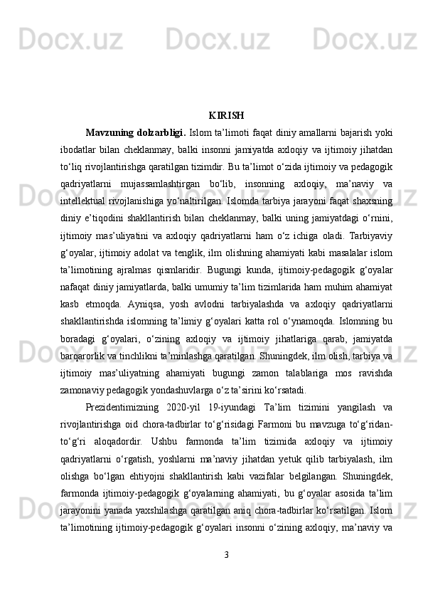 KIRISH
Mavzuning dolzarbligi .   Islom ta’limoti faqat diniy amallarni bajarish yoki
ibodatlar   bilan   cheklanmay,   balki   insonni   jamiyatda   axloqiy   va   ijtimoiy   jihatdan
to‘liq rivojlantirishga qaratilgan tizimdir. Bu ta’limot o‘zida ijtimoiy va pedagogik
qadriyatlarni   mujassamlashtirgan   bo‘lib,   insonning   axloqiy,   ma’naviy   va
intellektual rivojlanishiga yo‘naltirilgan. Islomda tarbiya jarayoni faqat  shaxsning
diniy   e’tiqodini   shakllantirish   bilan   cheklanmay,   balki   uning   jamiyatdagi   o‘rnini,
ijtimoiy   mas’uliyatini   va   axloqiy   qadriyatlarni   ham   o‘z   ichiga   oladi.   Tarbiyaviy
g‘oyalar, ijtimoiy adolat va tenglik, ilm  olishning ahamiyati  kabi  masalalar  islom
ta’limotining   ajralmas   qismlaridir.   Bugungi   kunda,   ijtimoiy-pedagogik   g‘oyalar
nafaqat diniy jamiyatlarda, balki umumiy ta’lim tizimlarida ham muhim ahamiyat
kasb   etmoqda.   Ayniqsa,   yosh   avlodni   tarbiyalashda   va   axloqiy   qadriyatlarni
shakllantirishda   islomning   ta’limiy   g‘oyalari   katta   rol   o‘ynamoqda.   Islomning   bu
boradagi   g‘oyalari,   o‘zining   axloqiy   va   ijtimoiy   jihatlariga   qarab,   jamiyatda
barqarorlik va tinchlikni ta’minlashga qaratilgan. Shuningdek, ilm olish, tarbiya va
ijtimoiy   mas’uliyatning   ahamiyati   bugungi   zamon   talablariga   mos   ravishda
zamonaviy pedagogik yondashuvlarga o‘z ta’sirini ko‘rsatadi.
Prezidentimizning   2020-yil   19-iyundagi   Ta’lim   tizimini   yangilash   va
rivojlantirishga   oid   chora-tadbirlar   to‘g‘risidagi   Farmoni   bu   mavzuga   to‘g‘ridan-
to‘g‘ri   aloqadordir.   Ushbu   farmonda   ta’lim   tizimida   axloqiy   va   ijtimoiy
qadriyatlarni   o‘rgatish,   yoshlarni   ma’naviy   jihatdan   yetuk   qilib   tarbiyalash,   ilm
olishga   bo‘lgan   ehtiyojni   shakllantirish   kabi   vazifalar   belgilangan.   Shuningdek,
farmonda   ijtimoiy-pedagogik   g‘oyalarning   ahamiyati,   bu   g‘oyalar   asosida   ta’lim
jarayonini yanada yaxshilashga qaratilgan aniq chora-tadbirlar ko‘rsatilgan. Islom
ta’limotining   ijtimoiy-pedagogik   g‘oyalari   insonni   o‘zining   axloqiy,   ma’naviy   va
3 