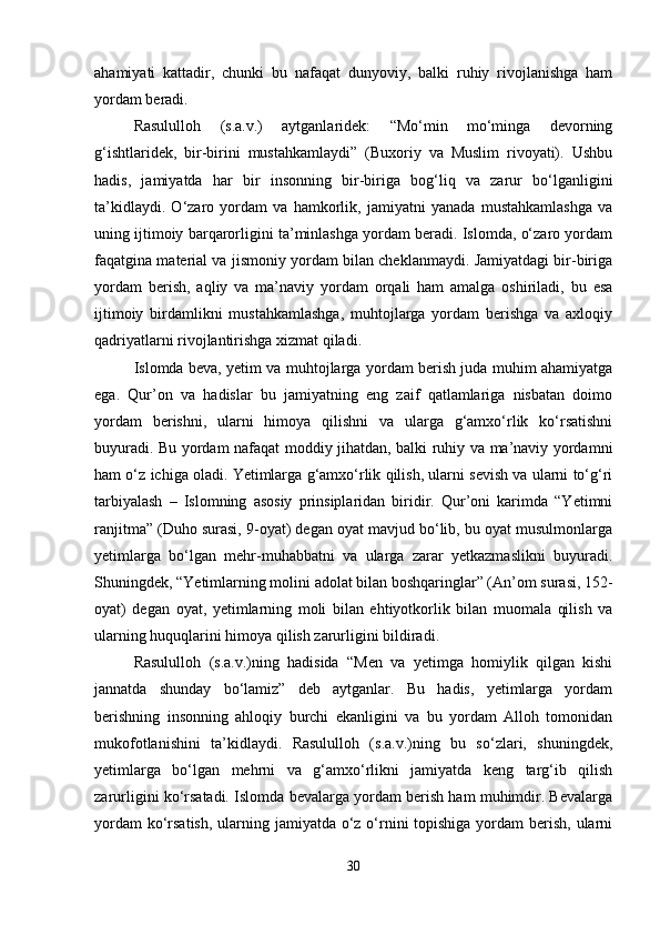 ahamiyati   kattadir,   chunki   bu   nafaqat   dunyoviy,   balki   ruhiy   rivojlanishga   ham
yordam beradi.
Rasululloh   (s.a.v.)   aytganlaridek:   “Mo‘min   mo‘minga   devorning
g‘ishtlaridek,   bir-birini   mustahkamlaydi”   (Buxoriy   va   Muslim   rivoyati).   Ushbu
hadis,   jamiyatda   har   bir   insonning   bir-biriga   bog‘liq   va   zarur   bo‘lganligini
ta’kidlaydi.   O‘zaro   yordam   va   hamkorlik,   jamiyatni   yanada   mustahkamlashga   va
uning ijtimoiy barqarorligini ta’minlashga yordam beradi. Islomda, o‘zaro yordam
faqatgina material va jismoniy yordam bilan cheklanmaydi. Jamiyatdagi bir-biriga
yordam   berish,   aqliy   va   ma’naviy   yordam   orqali   ham   amalga   oshiriladi,   bu   esa
ijtimoiy   birdamlikni   mustahkamlashga,   muhtojlarga   yordam   berishga   va   axloqiy
qadriyatlarni rivojlantirishga xizmat qiladi.
Islomda beva, yetim va muhtojlarga yordam berish juda muhim ahamiyatga
ega.   Qur’on   va   hadislar   bu   jamiyatning   eng   zaif   qatlamlariga   nisbatan   doimo
yordam   berishni,   ularni   himoya   qilishni   va   ularga   g‘amxo‘rlik   ko‘rsatishni
buyuradi. Bu yordam nafaqat moddiy jihatdan, balki ruhiy va ma’naviy yordamni
ham o‘z ichiga oladi. Yetimlarga g‘amxo‘rlik qilish, ularni sevish va ularni to‘g‘ri
tarbiyalash   –   Islomning   asosiy   prinsiplaridan   biridir.   Qur’oni   karimda   “Yetimni
ranjitma” (Duho surasi, 9-oyat) degan oyat mavjud bo‘lib, bu oyat musulmonlarga
yetimlarga   bo‘lgan   mehr-muhabbatni   va   ularga   zarar   yetkazmaslikni   buyuradi.
Shuningdek, “Yetimlarning molini adolat bilan boshqaringlar” (An’om surasi, 152-
oyat)   degan   oyat,   yetimlarning   moli   bilan   ehtiyotkorlik   bilan   muomala   qilish   va
ularning huquqlarini himoya qilish zarurligini bildiradi.
Rasululloh   (s.a.v.)ning   hadisida   “Men   va   yetimga   homiylik   qilgan   kishi
jannatda   shunday   bo‘lamiz”   deb   aytganlar.   Bu   hadis,   yetimlarga   yordam
berishning   insonning   ahloqiy   burchi   ekanligini   va   bu   yordam   Alloh   tomonidan
mukofotlanishini   ta’kidlaydi.   Rasululloh   (s.a.v.)ning   bu   so‘zlari,   shuningdek,
yetimlarga   bo‘lgan   mehrni   va   g‘amxo‘rlikni   jamiyatda   keng   targ‘ib   qilish
zarurligini ko‘rsatadi. Islomda bevalarga yordam berish ham muhimdir. Bevalarga
yordam  ko‘rsatish,  ularning jamiyatda o‘z o‘rnini topishiga yordam berish, ularni
30 