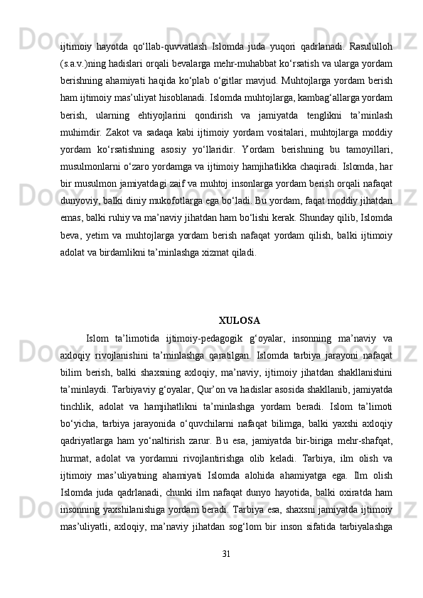 ijtimoiy   hayotda   qo‘llab-quvvatlash   Islomda   juda   yuqori   qadrlanadi.   Rasululloh
(s.a.v.)ning hadislari orqali bevalarga mehr-muhabbat ko‘rsatish va ularga yordam
berishning   ahamiyati   haqida   ko‘plab   o‘gitlar   mavjud.  Muhtojlarga   yordam   berish
ham ijtimoiy mas’uliyat hisoblanadi. Islomda muhtojlarga, kambag‘allarga yordam
berish,   ularning   ehtiyojlarini   qondirish   va   jamiyatda   tenglikni   ta’minlash
muhimdir.   Zakot   va   sadaqa   kabi   ijtimoiy   yordam   vositalari,   muhtojlarga   moddiy
yordam   ko‘rsatishning   asosiy   yo‘llaridir.   Yordam   berishning   bu   tamoyillari,
musulmonlarni o‘zaro yordamga va ijtimoiy hamjihatlikka chaqiradi. Islomda, har
bir musulmon jamiyatdagi zaif va muhtoj insonlarga yordam berish orqali nafaqat
dunyoviy, balki diniy mukofotlarga ega bo‘ladi. Bu yordam, faqat moddiy jihatdan
emas, balki ruhiy va ma’naviy jihatdan ham bo‘lishi kerak. Shunday qilib, Islomda
beva,   yetim   va   muhtojlarga   yordam   berish   nafaqat   yordam   qilish,   balki   ijtimoiy
adolat va birdamlikni ta’minlashga xizmat qiladi.
XULOSA
Islom   ta’limotida   ijtimoiy-pedagogik   g‘oyalar,   insonning   ma’naviy   va
axloqiy   rivojlanishini   ta’minlashga   qaratilgan.   Islomda   tarbiya   jarayoni   nafaqat
bilim   berish,   balki   shaxsning   axloqiy,   ma’naviy,   ijtimoiy   jihatdan   shakllanishini
ta’minlaydi. Tarbiyaviy g‘oyalar, Qur’on va hadislar asosida shakllanib, jamiyatda
tinchlik,   adolat   va   hamjihatlikni   ta’minlashga   yordam   beradi.   Islom   ta’limoti
bo‘yicha,   tarbiya   jarayonida   o‘quvchilarni   nafaqat   bilimga,   balki   yaxshi   axloqiy
qadriyatlarga   ham   yo‘naltirish   zarur.   Bu   esa,   jamiyatda   bir-biriga   mehr-shafqat,
hurmat,   adolat   va   yordamni   rivojlantirishga   olib   keladi.   Tarbiya,   ilm   olish   va
ijtimoiy   mas’uliyatning   ahamiyati   Islomda   alohida   ahamiyatga   ega.   Ilm   olish
Islomda   juda   qadrlanadi,   chunki   ilm   nafaqat   dunyo   hayotida,   balki   oxiratda   ham
insonning yaxshilanishiga yordam beradi. Tarbiya esa, shaxsni  jamiyatda ijtimoiy
mas’uliyatli,   axloqiy,   ma’naviy   jihatdan   sog‘lom   bir   inson   sifatida   tarbiyalashga
31 