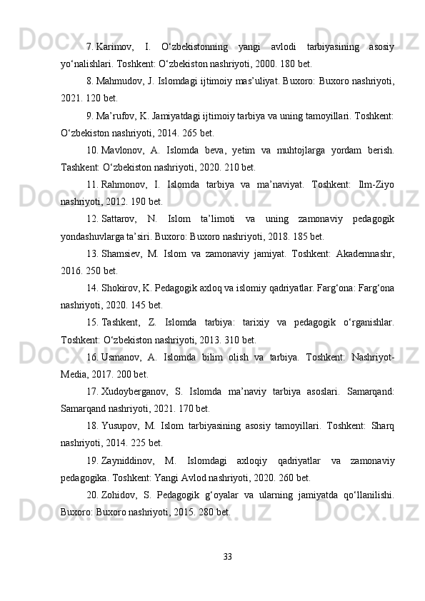 7. Karimov,   I.   O‘zbekistonning   yangi   avlodi   tarbiyasining   asosiy
yo‘nalishlari. Toshkent: O‘zbekiston nashriyoti, 2000. 180 bet.
8. Mahmudov, J. Islomdagi ijtimoiy mas’uliyat. Buxoro: Buxoro nashriyoti,
2021.  120 bet.
9. Ma’rufov, K. Jamiyatdagi ijtimoiy tarbiya va uning tamoyillari. Toshkent:
O‘zbekiston nashriyoti, 2014. 265 bet.
10. Mavlonov,   A.   Islomda   beva,   yetim   va   muhtojlarga   yordam   berish.
Tashkent: O‘zbekiston nashriyoti, 2020. 210 bet.
11. Rahmonov,   I.   Islomda   tarbiya   va   ma’naviyat.   Toshkent:   Ilm-Ziyo
nashriyoti, 2012. 190 bet.
12. Sattarov,   N.   Islom   ta’limoti   va   uning   zamonaviy   pedagogik
yondashuvlarga ta’siri. Buxoro: Buxoro nashriyoti, 2018. 185 bet.
13. Shamsiev,   M.   Islom   va   zamonaviy   jamiyat.   Toshkent:   Akademnashr,
2016. 250 bet.
14. Shokirov, K. Pedagogik axloq va islomiy qadriyatlar. Farg‘ona: Farg‘ona
nashriyoti, 2020. 145 bet.
15. Tashkent,   Z.   Islomda   tarbiya:   tarixiy   va   pedagogik   o‘rganishlar.
Toshkent: O‘zbekiston nashriyoti, 2013. 310 bet.
16. Usmanov,   A.   Islomda   bilim   olish   va   tarbiya.   Toshkent:   Nashriyot-
Media, 2017. 200 bet.
17. Xudoyberganov,   S.   Islomda   ma’naviy   tarbiya   asoslari.   Samarqand:
Samarqand nashriyoti, 2021. 170 bet.
18. Yusupov,   M.   Islom   tarbiyasining   asosiy   tamoyillari.   Toshkent:   Sharq
nashriyoti, 2014. 225 bet.
19. Zayniddinov,   M.   Islomdagi   axloqiy   qadriyatlar   va   zamonaviy
pedagogika. Toshkent: Yangi Avlod nashriyoti, 2020. 260 bet.
20. Zohidov,   S.   Pedagogik   g‘oyalar   va   ularning   jamiyatda   qo‘llanilishi.
Buxoro: Buxoro nashriyoti, 2015. 280 bet.
33 