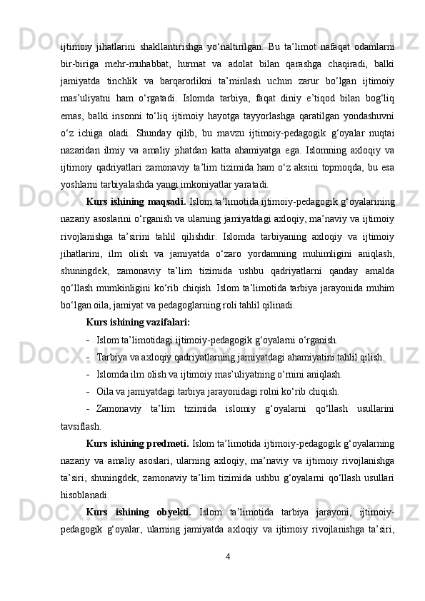 ijtimoiy   jihatlarini   shakllantirishga   yo‘naltirilgan.   Bu   ta’limot   nafaqat   odamlarni
bir-biriga   mehr-muhabbat,   hurmat   va   adolat   bilan   qarashga   chaqiradi,   balki
jamiyatda   tinchlik   va   barqarorlikni   ta’minlash   uchun   zarur   bo‘lgan   ijtimoiy
mas’uliyatni   ham   o‘rgatadi.   Islomda   tarbiya,   faqat   diniy   e’tiqod   bilan   bog‘liq
emas,   balki   insonni   to‘liq   ijtimoiy   hayotga   tayyorlashga   qaratilgan   yondashuvni
o‘z   ichiga   oladi.   Shunday   qilib,   bu   mavzu   ijtimoiy-pedagogik   g‘oyalar   nuqtai
nazaridan   ilmiy   va   amaliy   jihatdan   katta   ahamiyatga   ega.   Islomning   axloqiy   va
ijtimoiy   qadriyatlari   zamonaviy   ta’lim   tizimida   ham   o‘z   aksini   topmoqda,   bu   esa
yoshlarni tarbiyalashda yangi imkoniyatlar yaratadi.
Kurs ishining  maqsadi.  Islom ta’limotida ijtimoiy-pedagogik g‘oyalarining
nazariy asoslarini o‘rganish va ularning jamiyatdagi axloqiy, ma’naviy va ijtimoiy
rivojlanishga   ta’sirini   tahlil   qilishdir.   Islomda   tarbiyaning   axloqiy   va   ijtimoiy
jihatlarini,   ilm   olish   va   jamiyatda   o‘zaro   yordamning   muhimligini   aniqlash,
shuningdek,   zamonaviy   ta’lim   tizimida   ushbu   qadriyatlarni   qanday   amalda
qo‘llash mumkinligini ko‘rib chiqish. Islom ta’limotida tarbiya jarayonida muhim
bo‘lgan oila, jamiyat va pedagoglarning roli tahlil qilinadi. 
Kurs ishining vazifalari:
 Islom ta’limotidagi ijtimoiy-pedagogik g‘oyalarni o‘rganish.
 Tarbiya va axloqiy qadriyatlarning jamiyatdagi ahamiyatini tahlil qilish.
 Islomda ilm olish va ijtimoiy mas’uliyatning o‘rnini aniqlash.
 Oila va jamiyatdagi tarbiya jarayonidagi rolni ko‘rib chiqish.
 Zamonaviy   ta’lim   tizimida   islomiy   g‘oyalarni   qo‘llash   usullarini
tavsiflash.
Kurs ishining predmeti.  Islom ta’limotida ijtimoiy-pedagogik g‘oyalarning
nazariy   va   amaliy   asoslari,   ularning   axloqiy,   ma’naviy   va   ijtimoiy   rivojlanishga
ta’siri,   shuningdek,   zamonaviy   ta’lim   tizimida   ushbu   g‘oyalarni   qo‘llash   usullari
hisoblanadi.
Kurs   ishining   obyekti.   Islom   ta’limotida   tarbiya   jarayoni,   ijtimoiy-
pedagogik   g‘oyalar,   ularning   jamiyatda   axloqiy   va   ijtimoiy   rivojlanishga   ta’siri,
4 