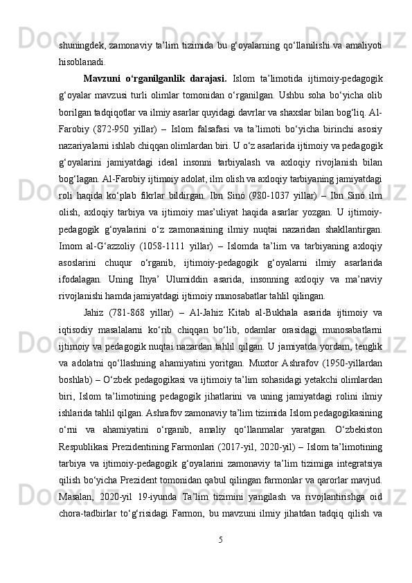 shuningdek,  zamonaviy  ta’lim   tizimida  bu  g‘oyalarning qo‘llanilishi   va amaliyoti
hisoblanadi.
Mavzuni   o‘rganilganlik   darajasi.   Islom   ta’limotida   ijtimoiy-pedagogik
g‘oyalar   mavzusi   turli   olimlar   tomonidan   o‘rganilgan.   Ushbu   soha   bo‘yicha   olib
borilgan tadqiqotlar va ilmiy asarlar quyidagi davrlar va shaxslar bilan bog‘liq. Al-
Farobiy   (872-950   yillar)   –   Islom   falsafasi   va   ta’limoti   bo‘yicha   birinchi   asosiy
nazariyalarni ishlab chiqqan olimlardan biri. U o‘z asarlarida ijtimoiy va pedagogik
g‘oyalarini   jamiyatdagi   ideal   insonni   tarbiyalash   va   axloqiy   rivojlanish   bilan
bog‘lagan. Al-Farobiy ijtimoiy adolat, ilm olish va axloqiy tarbiyaning jamiyatdagi
roli   haqida   ko‘plab   fikrlar   bildirgan.   Ibn   Sinó   (980-1037   yillar)   –   Ibn   Sinó   ilm
olish,   axloqiy   tarbiya   va   ijtimoiy   mas’uliyat   haqida   asarlar   yozgan.   U   ijtimoiy-
pedagogik   g‘oyalarini   o‘z   zamonasining   ilmiy   nuqtai   nazaridan   shakllantirgan.
Imom   al-G‘azzoliy   (1058-1111   yillar)   –   Islomda   ta’lim   va   tarbiyaning   axloqiy
asoslarini   chuqur   o‘rganib,   ijtimoiy-pedagogik   g‘oyalarni   ilmiy   asarlarida
ifodalagan.   Uning   Ihya’   Ulumiddin   asarida,   insonning   axloqiy   va   ma’naviy
rivojlanishi hamda jamiyatdagi ijtimoiy munosabatlar tahlil qilingan.
Jahiz   (781-868   yillar)   –   Al-Jahiz   Kitab   al-Bukhala   asarida   ijtimoiy   va
iqtisodiy   masalalarni   ko‘rib   chiqqan   bo‘lib,   odamlar   orasidagi   munosabatlarni
ijtimoiy va pedagogik nuqtai  nazardan tahlil  qilgan. U jamiyatda yordam, tenglik
va   adolatni   qo‘llashning   ahamiyatini   yoritgan.   Muxtor   Ashrafov   (1950-yillardan
boshlab) – O‘zbek pedagogikasi va ijtimoiy ta’lim sohasidagi yetakchi olimlardan
biri,   Islom   ta’limotining   pedagogik   jihatlarini   va   uning   jamiyatdagi   rolini   ilmiy
ishlarida tahlil qilgan. Ashrafov zamonaviy ta’lim tizimida Islom pedagogikasining
o‘rni   va   ahamiyatini   o‘rganib,   amaliy   qo‘llanmalar   yaratgan.   O‘zbekiston
Respublikasi Prezidentining Farmonlari (2017-yil, 2020-yil) – Islom ta’limotining
tarbiya   va   ijtimoiy-pedagogik   g‘oyalarini   zamonaviy   ta’lim   tizimiga   integratsiya
qilish bo‘yicha Prezident tomonidan qabul qilingan farmonlar va qarorlar mavjud.
Masalan,   2020-yil   19-iyunda   Ta’lim   tizimini   yangilash   va   rivojlantirishga   oid
chora-tadbirlar   to‘g‘risidagi   Farmon,   bu   mavzuni   ilmiy   jihatdan   tadqiq   qilish   va
5 