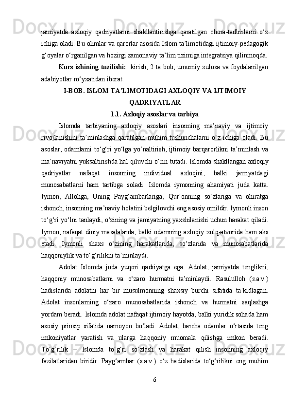 jamiyatda   axloqiy   qadriyatlarni   shakllantirishga   qaratilgan   chora-tadbirlarni   o‘z
ichiga oladi. Bu olimlar va qarorlar asosida Islom ta’limotidagi ijtimoiy-pedagogik
g‘oyalar o‘rganilgan va hozirgi zamonaviy ta’lim tizimiga integratsiya qilinmoqda.
Kurs ishining tuzilishi:    kirish, 2 ta bob, umumiy xulosa va foydalanilgan
adabiyotlar ro‘yxatidan iborat.
I-BOB.  ISLOM TA ’ LIMOTIDAGI AXLOQIY VA IJTIMOIY
QADRIYATLAR
1.1.   Axloqiy asoslar va tarbiya
Islomda   tarbiyaning   axloqiy   asoslari   insonning   ma’naviy   va   ijtimoiy
rivojlanishini   ta’minlashga   qaratilgan   muhim   tushunchalarni   o‘z   ichiga   oladi.   Bu
asoslar,  odamlarni  to‘g‘ri  yo‘lga  yo‘naltirish, ijtimoiy barqarorlikni  ta’minlash va
ma’naviyatni yuksaltirishda hal qiluvchi o‘rin tutadi.   Islomda shakllangan axloqiy
qadriyatlar   nafaqat   insonning   individual   axloqini,   balki   jamiyatdagi
munosabatlarni   ham   tartibga   soladi.   Islomda   iymonning   ahamiyati   juda   katta.
Iymon,   Allohga,   Uning   Payg‘ambarlariga,   Qur’onning   so‘zlariga   va   ohiratga
ishonch, insonning ma’naviy holatini belgilovchi eng asosiy omildir. Iymonli inson
to‘g‘ri yo‘lni tanlaydi, o‘zining va jamiyatning yaxshilanishi uchun harakat qiladi.
Iymon, nafaqat  diniy masalalarda, balki odamning axloqiy xulq-atvorida ham  aks
etadi.   Iymonli   shaxs   o‘zining   harakatlarida,   so‘zlarida   va   munosabatlarida
haqqoniylik va to‘g‘rilikni ta’minlaydi.
Adolat   Islomda   juda   yuqori   qadriyatga   ega.   Adolat,   jamiyatda   tenglikni,
haqqoniy   munosabatlarni   va   o‘zaro   hurmatni   ta’minlaydi.   Rasululloh   (s.a.v.)
hadislarida   adolatni   har   bir   musulmonning   shaxsiy   burchi   sifatida   ta’kidlagan.
Adolat   insonlarning   o‘zaro   munosabatlarida   ishonch   va   hurmatni   saqlashga
yordam beradi. Islomda adolat nafaqat ijtimoiy hayotda, balki yuridik sohada ham
asosiy   prinsip   sifatida   namoyon   bo‘ladi.   Adolat,   barcha   odamlar   o‘rtasida   teng
imkoniyatlar   yaratish   va   ularga   haqqoniy   muomala   qilishga   imkon   beradi.
To‘g‘rilik   –   Islomda   to‘g‘ri   so‘zlash   va   harakat   qilish   insonning   axloqiy
fazilatlaridan   biridir.   Payg‘ambar   (s.a.v.)   o‘z   hadislarida   to‘g‘rilikni   eng   muhim
6 