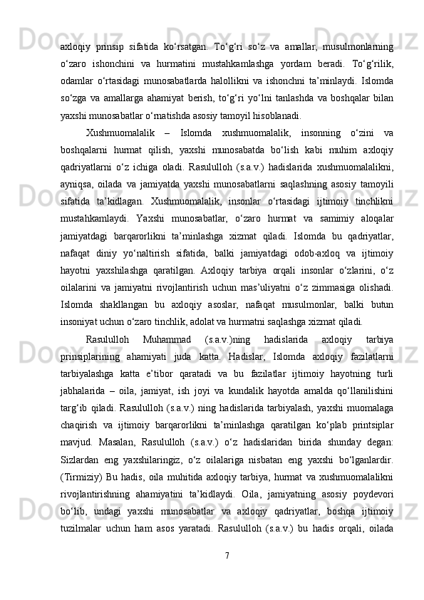 axloqiy   prinsip   sifatida   ko‘rsatgan.   To‘g‘ri   so‘z   va   amallar,   musulmonlarning
o‘zaro   ishonchini   va   hurmatini   mustahkamlashga   yordam   beradi.   To‘g‘rilik,
odamlar   o‘rtasidagi   munosabatlarda   halollikni   va   ishonchni   ta’minlaydi.   Islomda
so‘zga   va   amallarga   ahamiyat   berish,   to‘g‘ri   yo‘lni   tanlashda   va   boshqalar   bilan
yaxshi munosabatlar o‘rnatishda asosiy tamoyil hisoblanadi.
Xushmuomalalik   –   Islomda   xushmuomalalik,   insonning   o‘zini   va
boshqalarni   hurmat   qilish,   yaxshi   munosabatda   bo‘lish   kabi   muhim   axloqiy
qadriyatlarni   o‘z   ichiga   oladi.   Rasululloh   (s.a.v.)   hadislarida   xushmuomalalikni,
ayniqsa,   oilada   va   jamiyatda   yaxshi   munosabatlarni   saqlashning   asosiy   tamoyili
sifatida   ta’kidlagan.   Xushmuomalalik,   insonlar   o‘rtasidagi   ijtimoiy   tinchlikni
mustahkamlaydi.   Yaxshi   munosabatlar,   o‘zaro   hurmat   va   samimiy   aloqalar
jamiyatdagi   barqarorlikni   ta’minlashga   xizmat   qiladi.   Islomda   bu   qadriyatlar,
nafaqat   diniy   yo‘naltirish   sifatida,   balki   jamiyatdagi   odob-axloq   va   ijtimoiy
hayotni   yaxshilashga   qaratilgan.   Axloqiy   tarbiya   orqali   insonlar   o‘zlarini,   o‘z
oilalarini   va   jamiyatni   rivojlantirish   uchun   mas’uliyatni   o‘z   zimmasiga   olishadi.
Islomda   shakllangan   bu   axloqiy   asoslar,   nafaqat   musulmonlar,   balki   butun
insoniyat uchun o‘zaro tinchlik, adolat va hurmatni saqlashga xizmat qiladi.
Rasululloh   Muhammad   (s.a.v.)ning   hadislarida   axloqiy   tarbiya
prinsiplarining   ahamiyati   juda   katta.   Hadislar,   Islomda   axloqiy   fazilatlarni
tarbiyalashga   katta   e’tibor   qaratadi   va   bu   fazilatlar   ijtimoiy   hayotning   turli
jabhalarida   –   oila,   jamiyat,   ish   joyi   va   kundalik   hayotda   amalda   qo‘llanilishini
targ‘ib   qiladi.   Rasululloh   (s.a.v.)   ning   hadislarida   tarbiyalash,   yaxshi   muomalaga
chaqirish   va   ijtimoiy   barqarorlikni   ta’minlashga   qaratilgan   ko‘plab   printsiplar
mavjud.   Masalan,   Rasululloh   (s.a.v.)   o‘z   hadislaridan   birida   shunday   degan:
Sizlardan   eng   yaxshilaringiz,   o‘z   oilalariga   nisbatan   eng   yaxshi   bo‘lganlardir.
(Tirmiziy)   Bu   hadis,   oila   muhitida   axloqiy   tarbiya,   hurmat   va   xushmuomalalikni
rivojlantirishning   ahamiyatini   ta’kidlaydi.   Oila,   jamiyatning   asosiy   poydevori
bo‘lib,   undagi   yaxshi   munosabatlar   va   axloqiy   qadriyatlar,   boshqa   ijtimoiy
tuzilmalar   uchun   ham   asos   yaratadi.   Rasululloh   (s.a.v.)   bu   hadis   orqali,   oilada
7 