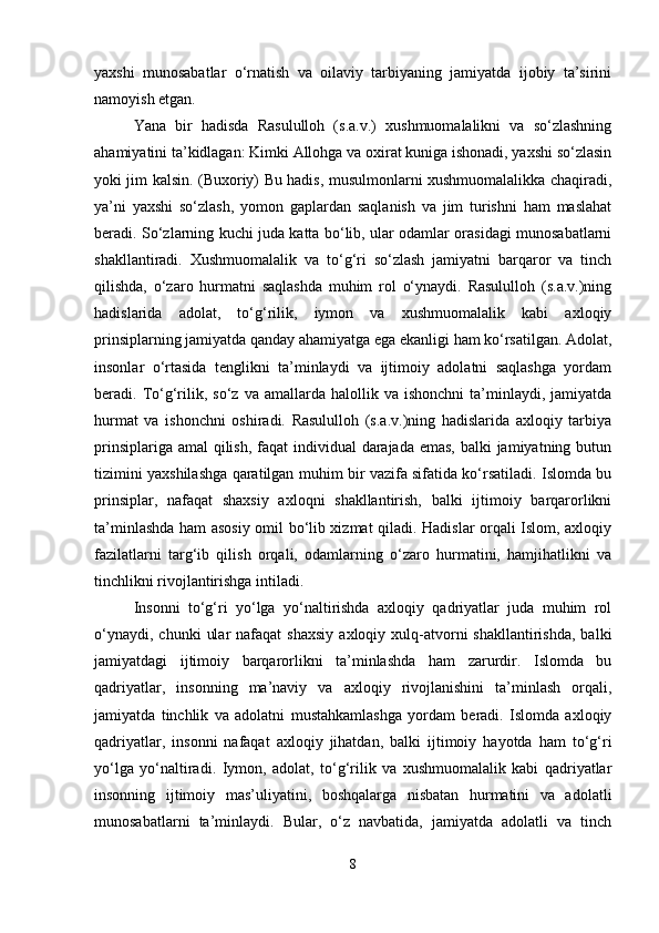 yaxshi   munosabatlar   o‘rnatish   va   oilaviy   tarbiyaning   jamiyatda   ijobiy   ta’sirini
namoyish etgan.
Yana   bir   hadisda   Rasululloh   (s.a.v.)   xushmuomalalikni   va   so‘zlashning
ahamiyatini ta’kidlagan: Kimki Allohga va oxirat kuniga ishonadi, yaxshi so‘zlasin
yoki jim kalsin. (Buxoriy) Bu hadis, musulmonlarni xushmuomalalikka chaqiradi,
ya’ni   yaxshi   so‘zlash,   yomon   gaplardan   saqlanish   va   jim   turishni   ham   maslahat
beradi. So‘zlarning kuchi juda katta bo‘lib, ular odamlar orasidagi munosabatlarni
shakllantiradi.   Xushmuomalalik   va   to‘g‘ri   so‘zlash   jamiyatni   barqaror   va   tinch
qilishda,   o‘zaro   hurmatni   saqlashda   muhim   rol   o‘ynaydi.   Rasululloh   (s.a.v.)ning
hadislarida   adolat,   to‘g‘rilik,   iymon   va   xushmuomalalik   kabi   axloqiy
prinsiplarning jamiyatda qanday ahamiyatga ega ekanligi ham ko‘rsatilgan. Adolat,
insonlar   o‘rtasida   tenglikni   ta’minlaydi   va   ijtimoiy   adolatni   saqlashga   yordam
beradi.  To‘g‘rilik,  so‘z  va  amallarda  halollik  va  ishonchni   ta’minlaydi,  jamiyatda
hurmat   va   ishonchni   oshiradi.   Rasululloh   (s.a.v.)ning   hadislarida   axloqiy   tarbiya
prinsiplariga amal  qilish, faqat  individual  darajada emas, balki jamiyatning butun
tizimini yaxshilashga qaratilgan muhim bir vazifa sifatida ko‘rsatiladi. Islomda bu
prinsiplar,   nafaqat   shaxsiy   axloqni   shakllantirish,   balki   ijtimoiy   barqarorlikni
ta’minlashda ham asosiy omil bo‘lib xizmat qiladi. Hadislar orqali Islom, axloqiy
fazilatlarni   targ‘ib   qilish   orqali,   odamlarning   o‘zaro   hurmatini,   hamjihatlikni   va
tinchlikni rivojlantirishga intiladi.
Insonni   to‘g‘ri   yo‘lga   yo‘naltirishda   axloqiy   qadriyatlar   juda   muhim   rol
o‘ynaydi,  chunki   ular  nafaqat  shaxsiy  axloqiy  xulq-atvorni  shakllantirishda,  balki
jamiyatdagi   ijtimoiy   barqarorlikni   ta’minlashda   ham   zarurdir.   Islomda   bu
qadriyatlar,   insonning   ma’naviy   va   axloqiy   rivojlanishini   ta’minlash   orqali,
jamiyatda   tinchlik   va   adolatni   mustahkamlashga   yordam   beradi.   Islomda   axloqiy
qadriyatlar,   insonni   nafaqat   axloqiy   jihatdan,   balki   ijtimoiy   hayotda   ham   to‘g‘ri
yo‘lga   yo‘naltiradi.   Iymon,   adolat,   to‘g‘rilik   va   xushmuomalalik   kabi   qadriyatlar
insonning   ijtimoiy   mas’uliyatini,   boshqalarga   nisbatan   hurmatini   va   adolatli
munosabatlarni   ta’minlaydi.   Bular,   o‘z   navbatida,   jamiyatda   adolatli   va   tinch
8 