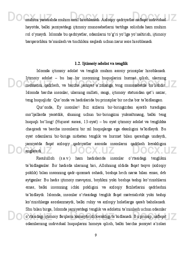 muhitni yaratishda muhim omil hisoblanadi. Axloqiy qadriyatlar nafaqat individual
hayotda,   balki   jamiyatdagi   ijtimoiy   munosabatlarni   tartibga   solishda   ham   muhim
rol o‘ynaydi. Islomda bu qadriyatlar, odamlarni to‘g‘ri yo‘lga yo‘naltirish, ijtimoiy
barqarorlikni ta’minlash va tinchlikni saqlash uchun zarur asos hisoblanadi.
1.2. Ijtimoiy adolat va tenglik
Islomda   ijtimoiy   adolat   va   tenglik   muhim   asosiy   prinsiplar   hisoblanadi.
Ijtimoiy   adolat   –   bu   har   bir   insonning   huquqlarini   hurmat   qilish,   ularning
mehnatini   qadrlash,   va   barcha   jamiyat   a’zolariga   teng   munosabatda   bo‘lishdir.
Islomda   barcha   insonlar,   ularning   millati,   rangi,   ijtimoiy   statusidan   qat’i   nazar,
teng huquqlidir. Qur’onda va hadislarida bu prinsiplar bir necha bor ta’kidlangan.
Qur’onda,   Ey   insonlar!   Biz   sizlarni   bir-biringizdan   ajratib   turadigan
mo‘ljallarda   yaratdik,   shuning   uchun   bir-biringizni   yuksaltmang,   balki   teng
huquqli   bo‘ling!   (Hujurat   surasi,   13-oyat)   –   bu   oyat   ijtimoiy   adolat   va   tenglikka
chaqiradi   va   barcha   insonlarni   bir   xil   huquqlarga   ega   ekanligini   ta’kidlaydi.   Bu
oyat   odamlarni   bir-biriga   nisbatan   tenglik   va   hurmat   bilan   qarashga   undaydi,
jamiyatda   faqat   axloqiy   qadriyatlar   asosida   insonlarni   qadrlash   kerakligini
anglatadi.
Rasululloh   (s.a.v.)   ham   hadislarida   insonlar   o‘rtasidagi   tenglikni
ta’kidlaganlar.   Bir   hadisda   ularning   biri,   Allohning   oldida   faqat   taqvo   (axloqiy
poklik)   bilan   insonning   qadr-qimmati   oshadi,   boshqa   hech   narsa   bilan   emas,   deb
aytganlar.  Bu   hadis   ijtimoiy  mavqeini,   boylikni   yoki   boshqa   tashqi   ko‘rinishlarni
emas,   balki   insonning   ichki   pokligini   va   axloqiy   fazilatlarini   qadrlashni
ta’kidlaydi.   Islomda,   insonlar   o‘rtasidagi   tenglik   faqat   materialistik   yoki   tashqi
ko‘rinishlarga   asoslanmaydi,   balki   ruhiy   va   axloqiy   holatlarga   qarab   baholanadi.
Shu bilan birga, Islomda jamiyatdagi tenglik va adolatni ta’minlash uchun odamlar
o‘rtasidagi ijtimoiy farqlarni kamaytirish kerakligi ta’kidlanadi. Bu prinsip, nafaqat
odamlarning   individual   huquqlarini   himoya   qilish,   balki   barcha   jamiyat   a’zolari
9 