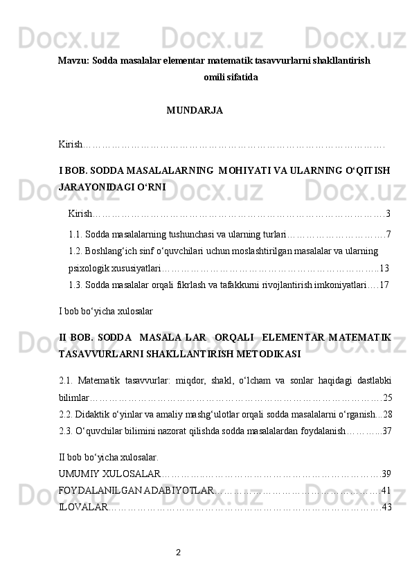 2   
Mavzu: Sodda masalalar elementar matematik tasavvurlarni shakllantirish 
omili sifatida
                                             MUNDARJA
Kirish………………………………………………………………………………….
I  BOB. S ODDA MASALALARNING    MOHIYATI VA ULARNING O‘QITISH
JARAYONIDAGI O‘RNI
Kirish……………………………………………………………………………….3
1.1.  Sodda masalalarning tushunchasi va ularning turlari ………………………….7
1.2. Boshlang‘ich sinf o‘quvchilari uchun moslashtirilgan masalalar va ularning 
psixologik xususiyatlari …………………………………………………………..13
1.3. Sodda masalalar orqali fikrlash va tafakkurni rivojlantirish imkoniyatlari ….17
I bob bo‘yicha xulosalar
II   BOB.   S ODDA     MASALA   LAR     ORQALI     ELEMENTAR   MATEMATIK
TASAVVURLARNI SHAKLLANTIRISH METODIKASI
2.1.   Matematik   tasavvurlar:   miqdor,   shakl,   o‘lcham   va   sonlar   haqidagi   dastlabki
bilimlar ……………………………………………………………………………….25
2.2. Didaktik o‘yinlar va amaliy mashg‘ulotlar orqali sodda masalalarni o‘rganish ...28
2.3. O‘quvchilar bilimini nazorat qilishda sodda masalalardan foydalanish ………...37
II bob bo‘yicha xulosalar.
UMUMIY XULOSALAR…………..……………………………………………….39
FOYDALANILGAN ADABIYOTLAR…………………………………………….41
ILOVALAR………………………………………………………………………….43 