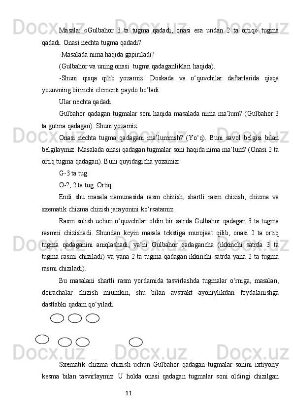 11Masala:   «Gulbahor   3   ta   tugma   qadadi,   onasi   esa   undan   2   ta   ortiq»   tugma
qadadi. Onasi nechta tugma qadadi?
-Masalada nima haqida gapiriladi?
(Gulbahor va uning onasi  tugma qadaganliklari haqida).
-Shuni   qisqa   qilib   yozamiz.   Doskada   va   o‘quvchilar   daftarlarida   qisqa
yozuvning birinchi elementi paydo bo‘ladi:
Ular nechta qadadi.
Gulbahor qadagan tugmalar soni haqida masalada nima ma’lum? (Gulbahor 3
ta gutma qadagan). Shuni yozamiz.
Onasi   nechta   tugma   qadagani   ma’lummsh?   (Yo‘q).   Buni   savol   belgisi   bilan
belgilaymiz. Masalada onasi qadagan tugmalar soni haqida nima ma’lum? (Onasi 2 ta
ortiq tugma qadagan). Buni quyidagicha yozamiz:
G-3 ta tug.
O-?, 2 ta tug. Ortiq.
Endi   shu   masala   namunasida   rasm   chizish,   shartli   rasm   chizish,   chizma   va
sxematik chizma chizish jarayonini ko‘rsatamiz.
Rasm  solish  uchun o‘quvchilar  oldin bir  satrda  Gulbahor  qadagan 3 ta tugma
rasmni   chizishadi.   Shundan   keyin   masala   tekstiga   murojaat   qilib,   onasi   2   ta   ortiq
tugma   qadaganini   aniqlashadi,   ya’ni   Gulbahor   qadagancha   (ikkinchi   satrda   3   ta
tugma rasmi chiziladi) va yana 2 ta tugma qadagan ikkinchi satrda yana 2 ta tugma
rasmi chiziladi).
Bu   masalani   shartli   rasm   yordamida   tasvirlashda   tugmalar   o‘rniga,   masalan,
doirachalar   chizish   miumkin,   shu   bilan   avstrakt   ayoniylikdan   foydalanishga
dastlabki qadam qo‘yiladi.
Sxematik   chizma   chizish   uchun   Gulbahor   qadagan   tugmalar   sonini   ixtiyoriy
kesma   bilan   tasvirlaymiz.   U   holda   onasi   qadagan   tugmalar   soni   oldingi   chizilgan 