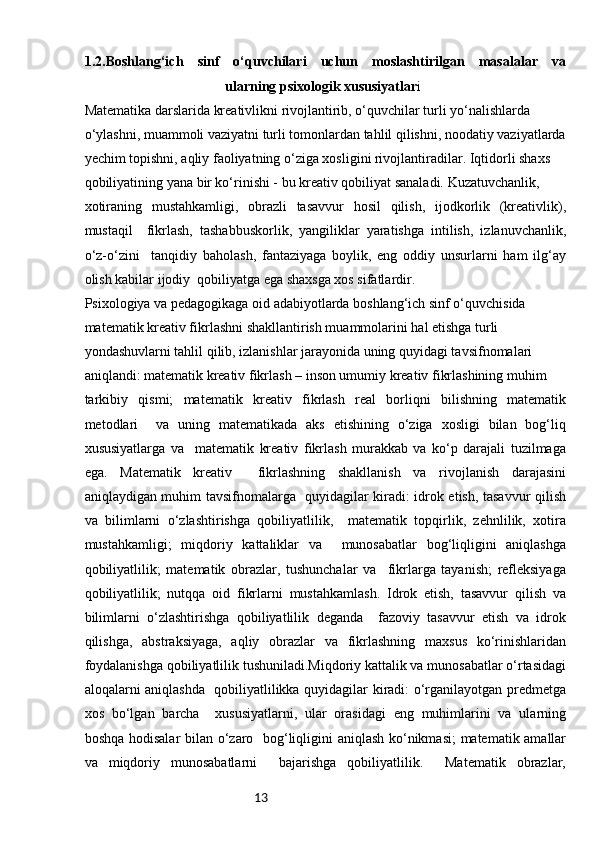 131 .2.Boshlang‘ich   sinf   o‘quvchilari   uchun   moslashtirilgan   masalalar   va
ularning psixologik xususiyatlar i
Matematika darslarida kreativlikni rivojlantirib, o‘quvchilar turli yo‘nalishlarda 
o‘ylashni, muammoli vaziyatni turli tomonlardan tahlil qilishni, noodatiy vaziyatlarda
yechim topishni, aqliy faoliyatning o‘ziga xosligini rivojlantiradilar. Iqtidorli shaxs 
qobiliyatining yana bir ko‘rinishi - bu kreativ qobiliyat sanaladi. Kuzatuvchanlik, 
xotiraning   mustahkamligi,   obrazli   tasavvur   hosil   qilish,   ijodkorlik   (kreativlik),
mustaqil     fikrlash,   tashabbuskorlik,   yangiliklar   yaratishga   intilish,   izlanuvchanlik,
o‘z-o‘zini     tanqidiy   baholash,   fantaziyaga   boylik,   eng   oddiy   unsurlarni   ham   ilg‘ay
olish kabilar ijodiy  qobiliyatga ega shaxsga xos sifatlardir. 
Psixologiya va pedagogikaga oid adabiyotlarda boshlang‘ich sinf o‘quvchisida 
matematik kreativ fikrlashni shakllantirish muammolarini hal etishga turli 
yondashuvlarni tahlil qilib, izlanishlar jarayonida uning quyidagi tavsifnomalari 
aniqlandi: matematik kreativ fikrlash – inson umumiy kreativ fikrlashining muhim 
tarkibiy   qismi;   matematik   kreativ   fikrlash   real   borliqni   bilishning   matematik
metodlari     va   uning   matematikada   aks   etishining   o‘ziga   xosligi   bilan   bog‘liq
xususiyatlarga   va     matematik   kreativ   fikrlash   murakkab   va   ko‘p   darajali   tuzilmaga
ega.   Matematik   kreativ     fikrlashning   shakllanish   va   rivojlanish   darajasini
aniqlaydigan muhim tavsifnomalarga   quyidagilar kiradi: idrok etish, tasavvur qilish
va   bilimlarni   o‘zlashtirishga   qobiliyatlilik,     matematik   topqirlik,   zehnlilik,   xotira
mustahkamligi;   miqdoriy   kattaliklar   va     munosabatlar   bog‘liqligini   aniqlashga
qobiliyatlilik;   matematik   obrazlar,   tushunchalar   va     fikrlarga   tayanish;   refleksiyaga
qobiliyatlilik;   nutqqa   oid   fikrlarni   mustahkamlash.   Idrok   etish,   tasavvur   qilish   va
bilimlarni   o‘zlashtirishga   qobiliyatlilik   deganda     fazoviy   tasavvur   etish   va   idrok
qilishga,   abstraksiyaga,   aqliy   obrazlar   va   fikrlashning   maxsus   ko‘rinishlaridan
foydalanishga qobiliyatlilik tushuniladi.Miqdoriy kattalik va munosabatlar o‘rtasidagi
aloqalarni aniqlashda   qobiliyatlilikka quyidagilar kiradi: o‘rganilayotgan predmetga
xos   bo‘lgan   barcha     xususiyatlarni,   ular   orasidagi   eng   muhimlarini   va   ularning
boshqa hodisalar bilan o‘zaro   bog‘liqligini aniqlash ko‘nikmasi; matematik amallar
va   miqdoriy   munosabatlarni     bajarishga   qobiliyatlilik.     Matematik   obrazlar, 