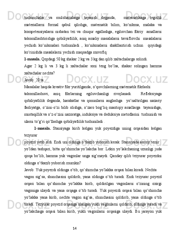 14tushunchalar   va   mulohazalarga   tayanish   deganda,     matematikaga   tegishli
materiallarni   formal   qabul   qilishga,   matematik   bilim,   ko‘nikma,   malaka   va
kompetensiyalarni   nisbatan   tez   va   chuqur   egallashga,   egiluvchan   fikriy     amallarni
takomillashtirishga   qobiliyatlilik,   aniq   amaliy   masalalarni   tavsiflovchi     masalalarni
yechish   ko‘nikmalari   tushuniladi   ,   ko‘nikmalarni   shakllantirish   uchun     quyidagi
ko‘rinishda masalalarni yechish maqsadga muvofiq: 
1-masala.  Qopdagi 50 kg shakar 2 kg va 3 kg dan qilib xaltachalarga solindi. 
Agar   2   kg   li   va   3   kg   li   xaltachalar   soni   teng   bo‘lsa,   shakar   solingan   hamma
xaltachalar nechta? 
Javob: 20 ta. 
Masalalar haqida kreativ fikr yuritilganda, o‘quvchilarning matematik fikrlashi 
takomillashuvi,   aniq   fikrlarning   egiluvchanligi   rivojlanadi.     Refleksiyaga
qobiliyatlilik   deganda,   harakatlar   va   qonunlarni   anglashga     yo‘naltirilgan   nazariy
faoliyatga,   o‘zini-o‘zi   bilib   olishga,   o‘zaro   bog‘liq   mantiqiy   amallarga     tayanishga,
mustaqillik va o‘z-o‘zini nazoratga, induksiya va deduksiya metodlarini  tushunish va
ularni to‘g‘ri qo‘llashga qobiliyatlilik tushuniladi . 
1-masala.   Stansiyaga   kirib   kelgan   yuk   poyezdiga   uning   orqasidan   kelgan
tezyurar 
poyezd yetib oldi. Endi uni oldinga o‘tkazib yuborish kerak. Stansiyada asosiy temir 
yo‘ldan tashqari, bitta qo‘shimcha yo‘lakcha bor. Lekin yo‘lakchaning uzunligi juda
qisqa   bo‘lib,   hamma   yuk   vagonlar   unga   sig‘maydi.   Qanday   qilib   tezyurar   poyezdni
oldinga o‘tkazib yuborish mumkin? 
Javob: Yuk poyezdi oldinga o‘tib, qo‘shimcha yo‘lakka orqasi bilan kiradi. Nechta 
vagon   sig‘sa,   shunchasini   qoldirib,   yana   oldinga   o‘tib   turadi.   Endi   tezyurar   poyezd
orqasi   bilan   qo‘shimcha   yo‘lakka   kirib,   qoldirilgan   vagonlarni   o‘zining   oxirgi
vagoniga   ulaydi   va   yana   orqaga   o‘tib   turadi.   Yuk   poyezdi   orqasi   bilan   qo‘shimcha
yo‘lakka   yana   kirib,   nechta   vagon   sig‘sa,   shunchasini   qoldirib,   yana   oldinga   o‘tib
turadi. Tezyurar poyezd orqasiga ulangan yukli vagonlarni qoldirib, oldinga yuradi va
yo‘lakchaga   orqasi   bilan   kirib,   yukli   vagonlarni   orqasiga   ulaydi.   Bu   jarayon   yuk 