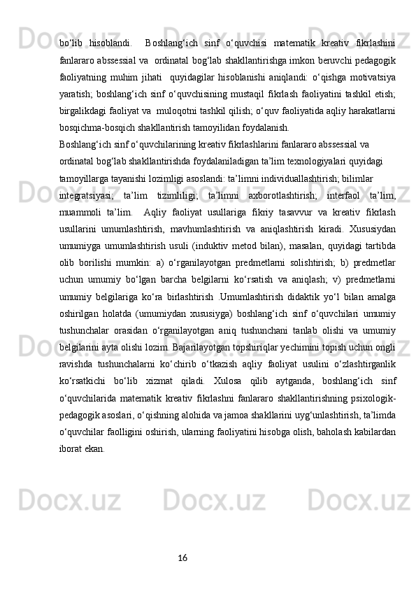 16bo‘lib   hisoblandi.     Boshlang‘ich   sinf   o‘quvchisi   matematik   kreativ   fikrlashini
fanlararo abssessial va   ordinatal bog‘lab shakllantirishga imkon beruvchi pedagogik
faoliyatning   muhim   jihati     quyidagilar   hisoblanishi   aniqlandi:   o‘qishga   motivatsiya
yaratish;   boshlang‘ich   sinf   o‘quvchisining   mustaqil   fikrlash   faoliyatini   tashkil   etish;
birgalikdagi faoliyat va  muloqotni tashkil qilish; o‘quv faoliyatida aqliy harakatlarni
bosqichma-bosqich shakllantirish tamoyilidan foydalanish. 
Boshlang‘ich sinf o‘quvchilarining kreativ fikrlashlarini fanlararo abssessial va 
ordinatal bog‘lab shakllantirishda foydalaniladigan ta’lim texnologiyalari quyidagi 
tamoyillarga tayanishi lozimligi asoslandi: ta’limni individuallashtirish; bilimlar 
integratsiyasi;   ta’lim   tizimliligi;   ta’limni   axborotlashtirish;   interfaol   ta’lim,
muammoli   ta’lim.     Aqliy   faoliyat   usullariga   fikriy   tasavvur   va   kreativ   fikrlash
usullarini   umumlashtirish,   mavhumlashtirish   va   aniqlashtirish   kiradi.   Xususiydan
umumiyga   umumlashtirish   usuli   (induktiv   metod   bilan),   masalan,   quyidagi   tartibda
olib   borilishi   mumkin:   a)   o‘rganilayotgan   predmetlarni   solishtirish;   b)   predmetlar
uchun   umumiy   bo‘lgan   barcha   belgilarni   ko‘rsatish   va   aniqlash;   v)   predmetlarni
umumiy   belgilariga   ko‘ra   birlashtirish   .Umumlashtirish   didaktik   yo‘l   bilan   amalga
oshirilgan   holatda   (umumiydan   xususiyga)   boshlang‘ich   sinf   o‘quvchilari   umumiy
tushunchalar   orasidan   o‘rganilayotgan   aniq   tushunchani   tanlab   olishi   va   umumiy
belgilarini ayta olishi lozim. Bajarilayotgan topshiriqlar yechimini topish uchun ongli
ravishda   tushunchalarni   ko‘chirib   o‘tkazish   aqliy   faoliyat   usulini   o‘zlashtirganlik
ko‘rsatkichi   bo‘lib   xizmat   qiladi.   Xulosa   qilib   aytganda,   boshlang‘ich   sinf
o‘quvchilarida   matematik   kreativ   fikrlashni   fanlararo   shakllantirishning   psixologik-
pedagogik asoslari, o‘qishning alohida va jamoa shakllarini uyg‘unlashtirish, ta’limda
o‘quvchilar faolligini oshirish, ularning faoliyatini hisobga olish, baholash kabilardan
iborat ekan. 
