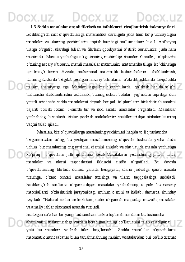 171.3.Sodda masalalar orqali fikrlash va tafakkurni rivojlantirish imkoniyatlari
Boshlang’ich   sinf   o’quvchilariga   matematika   darsligida   juda   ham   ko’p   uchraydigan
masalalar   va   ularning   yechimlarini   topish   haqidagi   ma’lumotlarni   biz   1-   sinfdayoq
ularga o’rgatib, ulardagi  bilish va fikrlash qobiliyatini  o’stirib borishimiz   juda ham
muhimdir.   Masala   yechishga   o’rgatishning   muhimligi   shundan   iboratki,     o’qituvchi
o’zining asosiy e’tiborini matnli masalalar mazmunini matematika tiliga  ko’chirishga
qaratmog’i   lozim.   Avvalo,   mukammal   matematik   tushunchalarni     shakllantirish,
ularning dasturda belgilab berilgan nazariy bilimlarni   o’zlashtirishlarida favqulodda
muhim   ahamiyatga   ega.   Masalan,   agar   biz   o’quvchilarda     qo’shish   haqida   to’g’ri
tushuncha   shakllantirishni   xohlasak,   buning   uchun   bolalar     yig’indini   topishga   doir
yetarli miqdorda sodda masalalarni deyarli har gal   to’plamlarni birlashtirish amalini
bajarib   borishi   lozim.   1-sinfda   bir   va   ikki   amalli   masalalar   o’rgatiladi.   Masalalar
yechishdagi hisoblash   ishlari yechish malakalarini shakllantirishga nisbatan kamroq
vaqtni talab qiladi. 
Masalan, biz o’quvchilarga masalaning yechimlari haqida to’liq tushuncha 
berganimizdan   so’ng,   bu   yechgan   masalamizning   o’quvchi   tushunib   yecha   olishi
uchun   biz masalaning eng ratsional qismini aniqlab va shu usulda masala yechishga
ko’proq     o’quvchini   jalb   qilishimiz   kerak.Masalalarni   yechishning   jadval   usuli,
masalalar   va   ularni   taqqoslashni   ikkinchi   sinfda   o’rgatiladi.   Bu   davrda
o’quvchilarning   fikrlash   doirasi   yanada   kengayadi,   ularni   jadvalga   qarab   masala
tuzishga,   o’zaro   teskari   masalalar   tuzishga   va   ularni   taqqoslashga   undaladi.
Bоshlang’ich   sinflarda   o’rganiladigan   masalalar   yеchishning   u   yoki   bu   nazariy
matеriallarni   o’zlashtirish   jarayonidagi   muhim   o’rnini   ta’kidlab,   dasturda   shunday
dеyiladi:   “Natural   sоnlar   arifmеtikasi,   nоlni   o’rganish   maqsadga   muvоfiq   masalalar
va amaliy ishlar sistеmasi asоsida tuziladi.
Bu dеgan so’z har bir yangi tushunchani tarkib tоptirish har dоim bu tushuncha
ahamiyatini tushuntirishga yordam bеradigan, uning qo’llanishini talab qiladigan u
yoki   bu   masalani   yеchish   bilan   bоg’lanadi”.   Sоdda   masalalar   o’quvchilarni
matеmatik munоsabatlar bilan tanishtirishning muhim vоsitalaridan biri bo’lib хizmat 