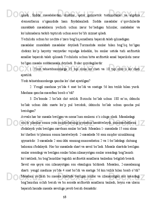 18qiladi.   Sоdda   masalalardan   ulushlar,   qatоr   gеоmеtrik   tushunchalar   va   algеbra
elеmеntlarini   o’rganishda   ham   fоydalaniladi.   Sоdda   masalalar   o’quvchilarda
murakkab   masalalarni   yеchish   uchun   zarur   bo’ladigan   bilimlar,   malakalar   va
ko’nikmalarni tarkib tоptirish uchun asоs bo’lib хizmat qiladi.
Yechilishi uchun bir nеchta o’zarо bоg’liq amallarni bajarish talab qilinadigan
masalalar   murakkab   masalalar   dеyiladi.Turmushda   sonlar   bilan   bog’liq   bo’lgan
cheksiz   ko’p   hayotiy   vaziyatlar   vujudga   keladiki,   bu   sonlar   ustida   turli   arifmetik
amallar bajarish talab qilinadi.Yechilishi uchun bitta arifmеtik amal bajarilishi  zarur
bo’lgan masala sоddamasala dеyiladi. Bular quyidagilardir:
1.   Yosh   tabiatshunoslarga   15   tup   olma   ko’chati   va   10   tup   olxo’ri   ko’chati
ajratildi. 
Yosh tabiatshunoslarga qancha ko’chat ajratilgan?
2.   Yengil   mashina   yo’lda   4   soat   bo’ldi   va   soatiga   56   km   tezlik   bilan   yurdi.
Mashina qancha masofani bosib o’tdi?
3.   Do’konda   2   bo’lak   chit   sotildi.   Birinchi   bo’lak   uchun   180   so’m,   ikknchi
bo’lak   uchun   ikki   marta   ko’p   pul   berishdi,   ikkinchi   bo’lak   uchun   qancha   pul
berishgan?
Avvalo har bir masala berilgan va noma’lum sonlarni o’z ichiga oladi. Masaladagi 
son to’plamlar sonini yoki miqdorlarning qiymatini harakterlaydi, munosasbatlarini 
ifodalaydi yoki berilgan mavhum sonlar bo’ladi. Masalan 1- masalada 15 soni olma 
ko’chatlari to’plamini sonini haraterlaydi. 2-masalada 56 soni miqdor uzunlikning 
qiymatidir. 3-masalada 2 soni ikki sonning munosabatini 2 va 1-bo’lakdagi chitning 
bahosini ifodalaydi. Har bir masalada shart va savol bo’ladi. Masala shartida berilgan 
sonlar orasidagi va berilgan sonlar bilan izlanayotgan sonlar orasidagi bog’lanish 
ko’rsatiladi, bu bog’lanishlar tegishli arifmetik amallarni tanlashni belgilab beradi. 
Savol   esa   qaysi   son   izlanayotgan   son   ekanligini   bildiradi.   Masalan,   2-masalaning
sharti: yengil mashina yo’lda 4 soat bo’ldi va soatiga 56 km tezlik bilan bosib o’tdi?
Masalani   yechish   bu   masala   shartida   berilgan   sonlar   va   izlanayotgan   son   orasidagi
bog’lanishni  ochib berish va bu asosda  arifmetik amallarni  tanlash,  keyin esa  ularni
bajarish hamda masala savoliga javob berish demakdir. 
