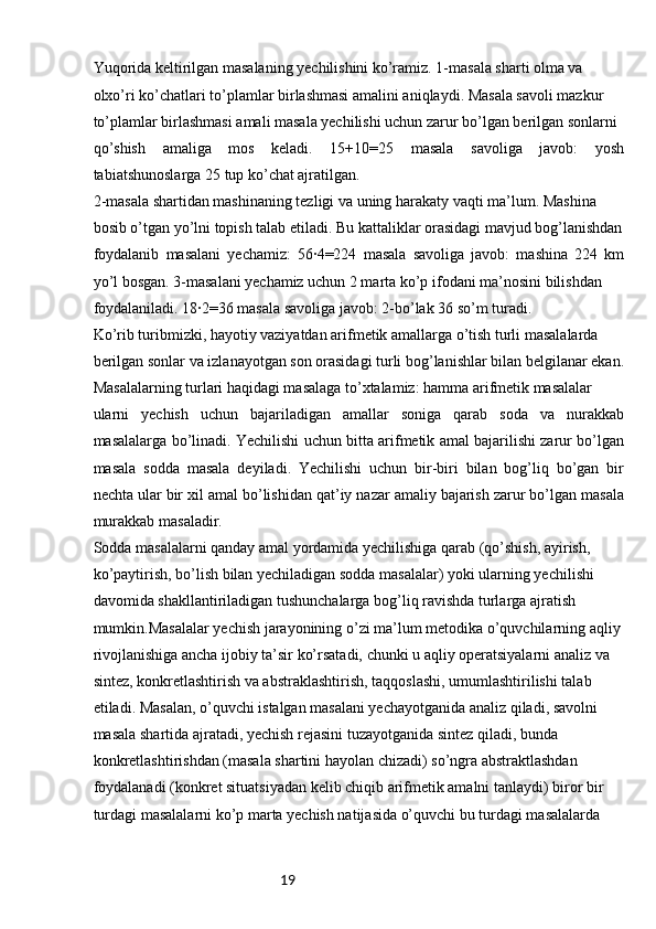 19Yuqorida keltirilgan masalaning yechilishini ko’ramiz. 1-masala sharti olma va 
olxo’ri ko’chatlari to’plamlar birlashmasi amalini aniqlaydi. Masala savoli mazkur 
to’plamlar birlashmasi amali masala yechilishi uchun zarur bo’lgan berilgan sonlarni 
qo’shish   amaliga   mos   keladi.   15+10=25   masala   savoliga   javob:   yosh
tabiatshunoslarga 25 tup ko’chat ajratilgan.
2-masala shartidan mashinaning tezligi va uning harakaty vaqti ma’lum. Mashina 
bosib o’tgan yo’lni topish talab etiladi. Bu kattaliklar orasidagi mavjud bog’lanishdan
foydalanib   masalani   yechamiz:   56∙4=224   masala   savoliga   javob:   mashina   224   km
yo’l bosgan. 3-masalani yechamiz uchun 2 marta ko’p ifodani ma’nosini bilishdan
foydalaniladi. 18∙2=36 masala savoliga javob: 2-bo’lak 36 so’m turadi.
Ko’rib turibmizki, hayotiy vaziyatdan arifmetik amallarga o’tish turli masalalarda 
berilgan sonlar va izlanayotgan son orasidagi turli bog’lanishlar bilan belgilanar ekan.
Masalalarning turlari haqidagi masalaga to’xtalamiz: hamma arifmetik masalalar 
ularni   yechish   uchun   bajariladigan   amallar   soniga   qarab   soda   va   nurakkab
masalalarga bo’linadi. Yechilishi uchun bitta arifmetik amal bajarilishi zarur bo’lgan
masala   sodda   masala   deyiladi.   Yechilishi   uchun   bir-biri   bilan   bog’liq   bo’gan   bir
nechta ular bir xil amal bo’lishidan qat’iy nazar amaliy bajarish zarur bo’lgan masala
murakkab masaladir.
Sodda masalalarni qanday amal yordamida yechilishiga qarab (qo’shish, ayirish, 
ko’paytirish, bo’lish bilan yechiladigan sodda masalalar) yoki ularning yechilishi 
davomida shakllantiriladigan tushunchalarga bog’liq ravishda turlarga ajratish 
mumkin.Masalalar yechish jarayonining o’zi ma’lum metodika o’quvchilarning aqliy
rivojlanishiga ancha ijobiy ta’sir ko’rsatadi, chunki u aqliy operatsiyalarni analiz va 
sintez, konkretlashtirish va abstraklashtirish, taqqoslashi, umumlashtirilishi talab 
etiladi. Masalan, o’quvchi istalgan masalani yechayotganida analiz qiladi, savolni 
masala shartida ajratadi, yechish rejasini tuzayotganida sintez qiladi, bunda
konkretlashtirishdan (masala shartini hayolan chizadi) so’ngra abstraktlashdan
foydalanadi (konkret situatsiyadan kelib chiqib arifmetik amalni tanlaydi) biror bir
turdagi masalalarni ko’p marta yechish natijasida o’quvchi bu turdagi masalalarda 