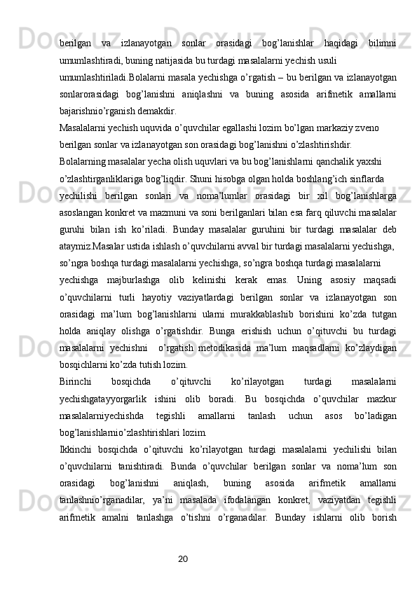 20berilgan   va   izlanayotgan   sonlar   orasidagi   bog’lanishlar   haqidagi   bilimni
umumlashtiradi, buning natijasida bu turdagi masalalarni yechish usuli 
umumlashtiriladi.Bolalarni masala yechishga o’rgatish – bu berilgan va izlanayotgan
sonlarorasidagi   bog’lanishni   aniqlashni   va   buning   asosida   arifmetik   amallarni
bajarishnio’rganish demakdir.
Masalalarni yechish uquvida o’quvchilar egallashi lozim bo’lgan markaziy zveno 
berilgan sonlar va izlanayotgan son orasidagi bog’lanishni o’zlashtirishdir.
Bolalarning masalalar yecha olish uquvlari va bu bog’lanishlarni qanchalik yaxshi
o’zlashtirganliklariga bog’liqdir. Shuni hisobga olgan holda boshlang’ich sinflarda
yechilishi   berilgan   sonlari   va   noma’lumlar   orasidagi   bir   xil   bog’lanishlarga
asoslangan konkret va mazmuni va soni berilganlari bilan esa farq qiluvchi masalalar
guruhi   bilan   ish   ko’riladi.   Bunday   masalalar   guruhini   bir   turdagi   masalalar   deb
ataymiz.Masalar ustida ishlash o’quvchilarni avval bir turdagi masalalarni yechishga,
so’ngra boshqa turdagi masalalarni yechishga, so’ngra boshqa turdagi masalalarni
yechishga   majburlashga   olib   kelinishi   kerak   emas.   Uning   asosiy   maqsadi
o’quvchilarni   turli   hayotiy   vaziyatlardagi   berilgan   sonlar   va   izlanayotgan   son
orasidagi   ma’lum   bog’lanishlarni   ularni   murakkablashib   borishini   ko’zda   tutgan
holda   aniqlay   olishga   o’rgatishdir.   Bunga   erishish   uchun   o’qituvchi   bu   turdagi
masalalarni   yechishni     o’rgatish   metodikasida   ma’lum   maqsadlarni   ko’zlaydigan
bosqichlarni ko’zda tutish lozim.
Birinchi   bosqichda   o’qituvchi   ko’rilayotgan   turdagi   masalalarni
yechishgatayyorgarlik   ishini   olib   boradi.   Bu   bosqichda   o’quvchilar   mazkur
masalalarniyechishda   tegishli   amallarni   tanlash   uchun   asos   bo’ladigan
bog’lanishlarnio’zlashtirishlari lozim.
Ikkinchi   bosqichda   o’qituvchi   ko’rilayotgan   turdagi   masalalarni   yechilishi   bilan
o’quvchilarni   tanishtiradi.   Bunda   o’quvchilar   berilgan   sonlar   va   noma’lum   son
orasidagi   bog’lanishni   aniqlash,   buning   asosida   arifmetik   amallarni
tanlashnio’rganadilar,   ya’ni   masalada   ifodalangan   konkret,   vaziyatdan   tegishli
arifmetik   amalni   tanlashga   o’tishni   o’rganadilar.   Bunday   ishlarni   olib   borish 