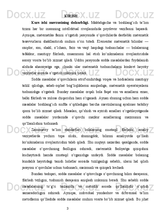3                                               KIRISH
Kurs   ishi   mavzusining   dolzarbligi.   Maktabgacha   va   boshlang‘ich   ta’lim
tizimi   har   bir   insonning   intellektual   rivojlanishida   poydevor   vazifasini   bajaradi.
Ayniqsa,   matematika   fanini   o‘rgatish   jarayonida   o‘quvchilarda   dastlabki   matematik
tasavvurlarni   shakllantirish   muhim   o‘rin   tutadi.   Elementar   matematik   bilimlar   —
miqdor,   son,   shakl,   o‘lcham,   fazo   va   vaqt   haqidagi   tushunchalar   —   bolalarning
tafakkur,   mantiqiy   fikrlash,   muammoni   hal   etish   ko‘nikmalarini   rivojlantirishda
asosiy vosita bo‘lib xizmat qiladi. Ushbu jarayonda sodda  masalalardan foydalanish
alohida   ahamiyatga   ega,   chunki   ular   matematik   tushunchalarni   konkret   hayotiy
vaziyatlar asosida o‘rgatish imkonini beradi.
Sodda   masalalar   o‘quvchilarni   atrof-muhitdagi   voqea   va   hodisalarni   mantiqiy
tahlil   qilishga,   sabab-oqibat   bog‘liqliklarini   aniqlashga,   matematik   operatsiyalarni
tushunishga   o‘rgatadi.   Bunday   masalalar   orqali   bola   faqat   son   va   amallarni   emas,
balki fikrlash va xulosa chiqarishni ham o‘rganadi. Aynan shuning uchun ham sodda
masalalar   boshlang‘ich   sinfda   o‘qitiladigan   barcha   mavzularning   ajralmas   tarkibiy
qismi   bo‘lib   xizmat   qiladi.   Masalan,   qo‘shish   va   ayirish   amallari   o‘rgatilayotganda
sodda   masalalar   yordamida   o‘quvchi   mazkur   amallarning   mazmunini   va
qo‘llanilishini tushunadi.
Zamonaviy   ta’lim   standartlari   bolalarning   mustaqil   fikrlashi,   amaliy
vaziyatlarda   yechim   topa   olishi,   shuningdek,   bilimni   amaliyotda   qo‘llash
ko‘nikmalarini   rivojlantirishni   talab   qiladi.   Shu   nuqtayi   nazardan   qaralganda,   sodda
masalalar   o‘quvchining   faolligini   oshiradi,   matematik   faoliyatga   qiziqishini
kuchaytiradi   hamda   mustaqil   o‘rganishga   undaydi.   Sodda   masalalar   bolaning
kundalik   hayotidagi   tanish   holatlar   asosida   tuzilganligi   sababli,   ularni   hal   qilish
jarayoni o‘quvchilar uchun tushunarli, mazmunli va qiziqarli kechadi.
Bundan   tashqari,   sodda   masalalar   o‘qituvchiga   o‘quvchining   bilim   darajasini,
fikrlash   tezligini,   tushunish   darajasini   aniqlash   imkonini   beradi.   Shu   sababli   sodda
masalalarning   to‘g‘ri   tanlanishi   va   metodik   asosda   qo‘llanilishi   o‘qitish
samaradorligini   oshiradi.   Ayniqsa,   individual   yondashuv   va   diferensial   ta’lim
metodlarini   qo‘llashda   sodda   masalalar   muhim   vosita   bo‘lib   xizmat   qiladi.   Bu   jihat 