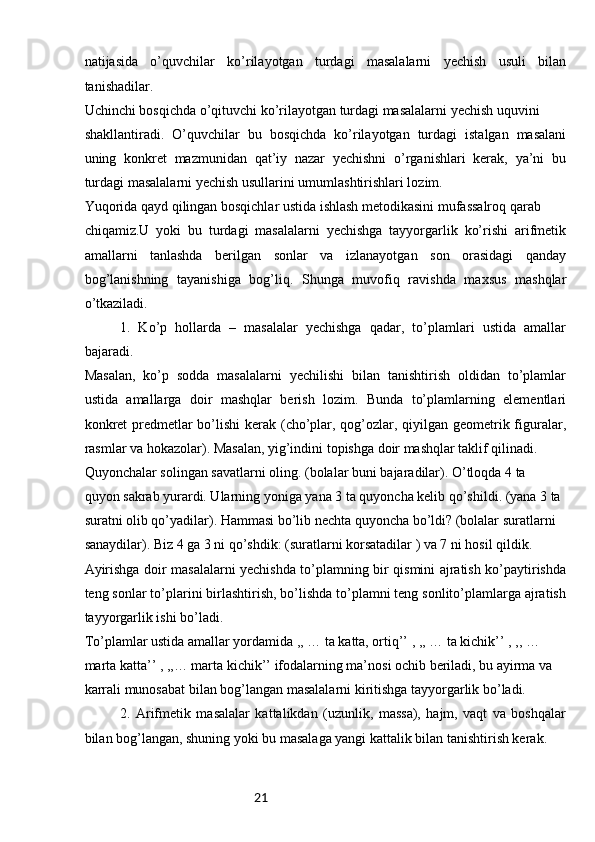 21natijasida   o’quvchilar   ko’rilayotgan   turdagi   masalalarni   yechish   usuli   bilan
tanishadilar.
Uchinchi bosqichda o’qituvchi ko’rilayotgan turdagi masalalarni yechish uquvini 
shakllantiradi.   O’quvchilar   bu   bosqichda   ko’rilayotgan   turdagi   istalgan   masalani
uning   konkret   mazmunidan   qat’iy   nazar   yechishni   o’rganishlari   kerak,   ya’ni   bu
turdagi masalalarni yechish usullarini umumlashtirishlari lozim.
Yuqorida qayd qilingan bosqichlar ustida ishlash metodikasini mufassalroq qarab 
chiqamiz.U   yoki   bu   turdagi   masalalarni   yechishga   tayyorgarlik   ko’rishi   arifmetik
amallarni   tanlashda   berilgan   sonlar   va   izlanayotgan   son   orasidagi   qanday
bog’lanishning   tayanishiga   bog’liq.   Shunga   muvofiq   ravishda   maxsus   mashqlar
o’tkaziladi.
1.   Ko’p   hollarda   –   masalalar   yechishga   qadar,   to’plamlari   ustida   amallar
bajaradi. 
Masalan,   ko’p   sodda   masalalarni   yechilishi   bilan   tanishtirish   oldidan   to’plamlar
ustida   amallarga   doir   mashqlar   berish   lozim.   Bunda   to’plamlarning   elementlari
konkret  predmetlar bo’lishi  kerak (cho’plar, qog’ozlar, qiyilgan geometrik figuralar,
rasmlar va hokazolar). Masalan, yig’indini topishga doir mashqlar taklif qilinadi.
Quyonchalar solingan savatlarni oling. (bolalar buni bajaradilar). O’tloqda 4 ta 
quyon sakrab yurardi. Ularning yoniga yana 3 ta quyoncha kelib qo’shildi. (yana 3 ta 
suratni olib qo’yadilar). Hammasi bo’lib nechta quyoncha bo’ldi? (bolalar suratlarni 
sanaydilar). Biz 4 ga 3 ni qo’shdik: (suratlarni korsatadilar ) va 7 ni hosil qildik.
Ayirishga doir masalalarni yechishda to’plamning bir qismini ajratish ko’paytirishda
teng sonlar to’plarini birlashtirish, bo’lishda to’plamni teng sonlito’plamlarga ajratish
tayyorgarlik ishi bo’ladi.
To’plamlar ustida amallar yordamida ,, … ta katta, ortiq’’ , ,, … ta kichik’’ , ,, … 
marta katta’’ , ,,… marta kichik’’ ifodalarning ma’nosi ochib beriladi, bu ayirma va 
karrali munosabat bilan bog’langan masalalarni kiritishga tayyorgarlik bo’ladi.
2.   Arifmetik   masalalar   kattalikdan   (uzunlik,   massa),   hajm,   vaqt   va   boshqalar
bilan bog’langan, shuning yoki bu masalaga yangi kattalik bilan tanishtirish kerak. 