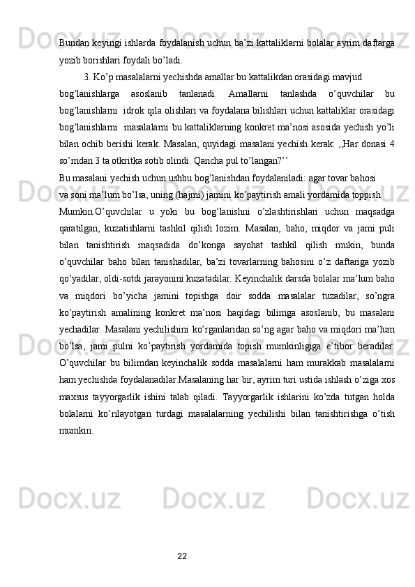 22Bundan keyingi ishlarda foydalanish uchun ba’zi kattaliklarni bolalar ayrim daftarga
yozib borishlari foydali bo’ladi.
3. Ko’p masalalarni yechishda amallar bu kattalikdan orasidagi mavjud
bog’lanishlarga   asoslanib   tanlanadi.   Amallarni   tanlashda   o’quvchilar   bu
bog’lanishlarni  idrok qila olishlari va foydalana bilishlari uchun kattaliklar orasidagi
bog’lanishlarni   masalalarni bu kattaliklarning konkret ma’nosi asosida yechish yo’li
bilan ochib berishi kerak. Masalan, quyidagi masalani  yechish kerak: ,,Har donasi  4
so’mdan 3 ta otkritka sotib olindi. Qancha pul to’langan?’’
Bu masalani yechish uchun ushbu bog’lanishdan foydalaniladi: agar tovar bahosi
va soni ma’lum bo’lsa, uning (hajmi) jamini ko’paytirish amali yordamida toppish 
Mumkin.O’quvchilar   u   yoki   bu   bog’lanishni   o’zlashtirishlari   uchun   maqsadga
qaratilgan,   kuzatishlarni   tashkil   qilish   lozim.   Masalan,   baho,   miqdor   va   jami   puli
bilan   tanishtirish   maqsadida   do’konga   sayohat   tashkil   qilish   mukin,   bunda
o’quvchilar   baho   bilan   tanishadilar,   ba’zi   tovarlarning   bahosini   o’z   daftariga   yozib
qo’yadilar, oldi-sotdi jarayonini kuzatadilar. Keyinchalik darsda bolalar ma’lum baho
va   miqdori   bo’yicha   jamini   topishga   doir   sodda   masalalar   tuzadilar,   so’ngra
ko’paytirish   amalining   konkret   ma’nosi   haqidagi   bilimga   asoslanib,   bu   masalani
yechadilar. Masalani yechilishini ko’rganlaridan so’ng agar baho va miqdori ma’lum
bo’lsa,   jami   pulni   ko’paytirish   yordamida   topish   mumkinligiga   e’tibor   beradilar.
O’quvchilar   bu   bilimdan   keyinchalik   sodda   masalalarni   ham   murakkab   masalalarni
ham yechishda foydalanadilar.Masalaning har bir, ayrim turi ustida ishlash o’ziga xos
maxsus   tayyorgarlik   ishini   talab   qiladi.   Tayyorgarlik   ishlarini   ko’zda   tutgan   holda
bolalarni   ko’rilayotgan   turdagi   masalalarning   yechilishi   bilan   tanishtirishga   o’tish
mumkin. 