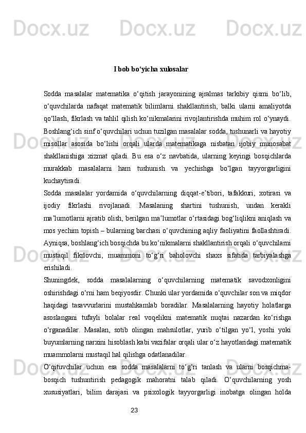 23                                       I bob bo‘yicha xulosalar
Sodda   masalalar   matematika   o‘qitish   jarayonining   ajralmas   tarkibiy   qismi   bo‘lib,
o‘quvchilarda   nafaqat   matematik   bilimlarni   shakllantirish,   balki   ularni   amaliyotda
qo‘llash, fikrlash va tahlil qilish ko‘nikmalarini rivojlantirishda muhim rol o‘ynaydi.
Boshlang‘ich sinf o‘quvchilari uchun tuzilgan masalalar sodda, tushunarli va hayotiy
misollar   asosida   bo‘lishi   orqali   ularda   matematikaga   nisbatan   ijobiy   munosabat
shakllanishiga   xizmat   qiladi.   Bu   esa   o‘z   navbatida,   ularning   keyingi   bosqichlarda
murakkab   masalalarni   ham   tushunish   va   yechishga   bo‘lgan   tayyorgarligini
kuchaytiradi.
Sodda   masalalar   yordamida   o‘quvchilarning   diqqat-e tibori,   tafakkuri,   xotirasi   vaʼ
ijodiy   fikrlashi   rivojlanadi.   Masalaning   shartini   tushunish,   undan   kerakli
ma lumotlarni ajratib olish, berilgan ma lumotlar o‘rtasidagi bog‘liqlikni aniqlash va	
ʼ ʼ
mos yechim topish – bularning barchasi o‘quvchining aqliy faoliyatini faollashtiradi.
Ayniqsa, boshlang‘ich bosqichda bu ko‘nikmalarni shakllantirish orqali o‘quvchilarni
mustaqil   fikrlovchi,   muammoni   to‘g‘ri   baholovchi   shaxs   sifatida   tarbiyalashga
erishiladi.
Shuningdek,   sodda   masalalarning   o‘quvchilarning   matematik   savodxonligini
oshirishdagi o‘rni ham beqiyosdir. Chunki ular yordamida o‘quvchilar son va miqdor
haqidagi   tasavvurlarini   mustahkamlab   boradilar.   Masalalarning   hayotiy   holatlarga
asoslangani   tufayli   bolalar   real   voqelikni   matematik   nuqtai   nazardan   ko‘rishga
o‘rganadilar.   Masalan,   sotib   olingan   mahsulotlar,   yurib   o‘tilgan   yo‘l,   yoshi   yoki
buyumlarning narxini hisoblash kabi vazifalar orqali ular o‘z hayotlaridagi matematik
muammolarni mustaqil hal qilishga odatlanadilar.
O‘qituvchilar   uchun   esa   sodda   masalalarni   to‘g‘ri   tanlash   va   ularni   bosqichma-
bosqich   tushuntirish   pedagogik   mahoratni   talab   qiladi.   O‘quvchilarning   yosh
xususiyatlari,   bilim   darajasi   va   psixologik   tayyorgarligi   inobatga   olingan   holda 