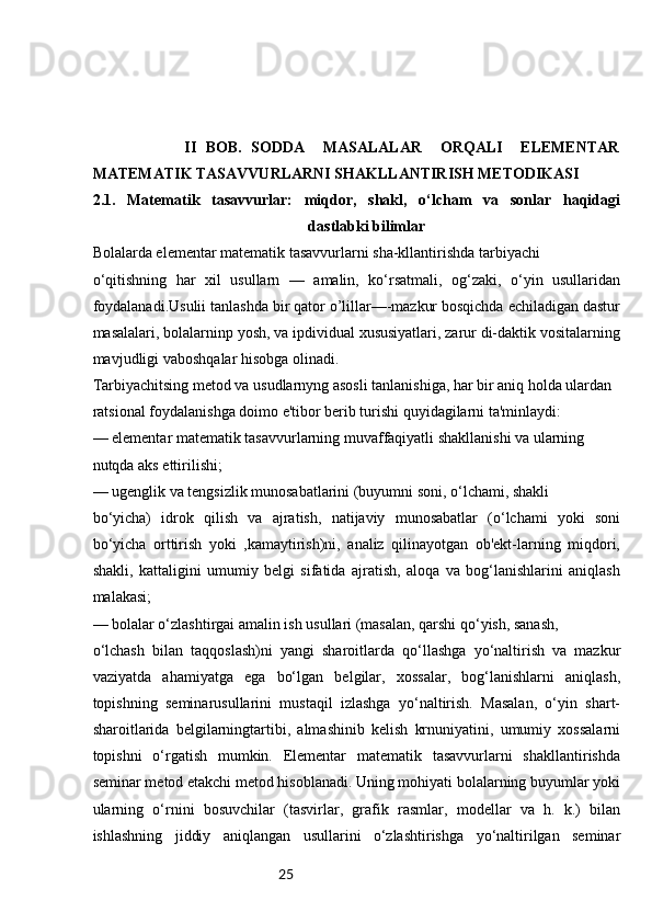 25                    II   BOB.   SODDA     MASALALAR     ORQALI     ELEMENTAR
MATEMATIK TASAVVURLARNI SHAKLLANTIRISH METODIKASI
2.1.   Matematik   tasavvurlar:   miqdor,   shakl,   o‘lcham   va   sonlar   haqidagi
dastlabki bilimlar
Bolalarda elementar matematik tasavvurlarni sha-kllantirishda tarbiyachi
o‘qitishning   har   xil   usullarn   —   amalin,   ko‘rsatmali,   og‘zaki,   o‘yin   usullaridan
foydalanadi.Usulii tanlashda bir qator o’lillar—-mazkur bosqichda echiladigan dastur
masalalari, bolalarninp yosh, va ipdividual xususiyatlari, zarur di-daktik vositalarning
mavjudligi vaboshqalar hisobga olinadi.
Tarbiyachitsing metod va usudlarnyng asosli tanlanishiga, har bir aniq holda ulardan
ratsional foydalanishga doimo e'tibor berib turishi quyidagilarni ta'minlaydi:
— elementar matematik tasavvurlarning muvaffaqiyatli shakllanishi va ularning
nutqda aks ettirilishi;
— ugenglik va tengsizlik munosabatlarini (buyumni soni, o‘lchami, shakli
bo‘yicha)   idrok   qilish   va   ajratish,   natijaviy   munosabatlar   (o‘lchami   yoki   soni
bo‘yicha   orttirish   yoki   ,kamaytirish)ni,   analiz   qilinayotgan   ob'ekt-larning   miqdori,
shakli,   kattaligini   umumiy   belgi   sifatida   ajratish,   aloqa   va   bog‘lanishlarini   aniqlash
malakasi;
— bolalar o‘zlashtirgai amalin ish usullari (masalan, qarshi qo‘yish, sanash,
o‘lchash   bilan   taqqoslash)ni   yangi   sharoitlarda   qo‘llashga   yo‘naltirish   va   mazkur
vaziyatda   ahamiyatga   ega   bo‘lgan   belgilar,   xossalar,   bog‘lanishlarni   aniqlash,
topishning   seminarusullarini   mustaqil   izlashga   yo‘naltirish.   Masalan,   o‘yin   shart-
sharoitlarida   belgilarningtartibi,   almashinib   kelish   krnuniyatini,   umumiy   xossalarni
topishni   o‘rgatish   mumkin.   Elementar   matematik   tasavvurlarni   shakllantirishda
seminar metod etakchi metod hisoblanadi. Uning mohiyati bolalarning buyumlar yoki
ularning   o‘rnini   bosuvchilar   (tasvirlar,   grafik   rasmlar,   modellar   va   h.   k.)   bilan
ishlashning   jiddiy   aniqlangan   usullarini   o‘zlashtirishga   yo‘naltirilgan   seminar 
