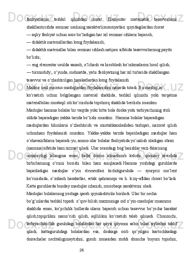 26faoliyatlarini   tashkil   qilishdan   iborat.   Elementar   matematik   tasavvurlarni
shakllantirishda seminar usulning xarakterlixususiyatlari quyidagilardan iborat:
— aqliy faoliyat uchun asos bo‘ladigan har xil seminar ishlarni bajarish;
— didaktik materiallardan keng foydalanish;
— didaktik materiallar bilan seminar ishlash natijasi sifatida tasavvurlarning paydo
bo‘lishi;
— eng elementar usulda sanash, o‘lchash va hisoblash ko‘nikmalarini hosil qilish;
— turmushdy,, o‘yinda, mehnatda, ya'ni faoliyatning har xil turlarida shakllangan
tasavvur va o‘zlashtirilgan harakatlardan keng foydalanish.
Mazkur usul maxsus mashqlardan foydalanishni nazarda tutadi. Bu mashql;ar
ko‘rsatish   uchun   belgilangan   material   shaklida,   tashkil   qilinishi   yoki   tarqatma
materialbilan mustaqil ish ko‘riiishida topshiriq shaklida berilishi mumkin.
Mashqlar hamma bolalar bir vaqtda yoki bitta bola doska yoki tarbiyachining stoli
oldida bajaradigan yakka tarzda bo‘lishi mumkin. .Hamma bolalar bajaradigan
mashqlardan   bilimlarni   o‘zlashtirish   va   mustahkamlashdan   tashqari,   nazorat   qilish
uchunham   foydalanish   mumkin.   Yakka-yakka   tarzda   bajariladigan   mashqlar   ham
o‘shavazifalarni bajaradi-yu, ammo ular bolalar faoliyatida yo‘nalish oladigan obraz
(namuna)sifatida ham xizmat qiladi. Ular orasidagi bog‘lanishlar vazi-falarining
umumiyligi   bilangina   emas,   balki   doimo   almashinib   kelishi,   qonuniy   ravishda
birbirlarining   o‘rnini   bosishi   bilan   ham   aniqlanadi.Hamma   yoshdagi   guruhlarda
bajariladigai   mashqlar   o‘yin   elementlari   kichikguruhda   —   syurpriz   mo’lent
ko‘rinishida,   o‘xshash   harakatlar,   ertak   qahramopi   va   h.   k.zq~a$dan   iborat   bo‘ladi.
Katta guruhlarda bunday mashqlar izlanish, musobaqa xarakterini oladi.
Mashqlar bolalarning yoshiga qarab qiyinlashtirila boriladi. Ular bir necha
bo‘g‘inlardai tashkil topadi. o‘quv-bilish mazmuniga oid o‘yin-mashqlar muammo
shaklida   emas,   ko‘pchilik   hollarda   ularni   bajarish   uchun   tasavvur   bo‘yicha   harakat
qilish,topqirlikni   namo’rish   qilish,   aqllilikni   ko‘rsatish   talab   qilinadi.   Chunonchi,
tarbiyachikichik   guruhdagi   bolalardan   har   qaysi   quyonni   sabzi   bilan   siylashni   taklif
qiladi;   kattaguruhdagi   bolalardan   esa,   doskaga   osib   qo‘yilgan   kartochkadagi
doirachalar   nechtaliginiaytishni,   guruh   xonasidan   xuddi   shuncha   buyum   topishni, 
