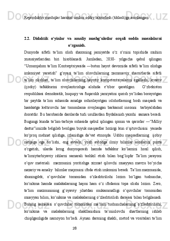 28Reproduktiv mashqlar harakat usulini oddiy takrorlash (tiklash)ga asoslangan.
2.2.   Didaktik   o‘yinlar   va   amaliy   mashg‘ulotlar   orqali   sodda   masalalarni
o‘rganish.
Dunyoda   sifatli   ta‘lim   olish   shaxsning   jamiyatda   o‘z   o‘rnini   topishida   muhim
xususiyatlaridan   biri   hisoblanadi.   Jumladan,   2030-   yilgacha   qabul   qilingan
“Umumjahon ta‘lim Kontseptsiyasida  ―butun hayot  davomida sifatli  ta‘lim  olishga
imkoniyat   yaratish”   g‘oyasi   ta‘lim   oluvchilarning   zamonaviy   sharoitlarda   sifatli
ta‘lim   olishlari,   ta‘lim   oluvchilarning   hayotiy   kompetentsiyalarini   egallashi,   kreativ
(ijodiy)   tafakkurini   rivojlantirishga   alohida   e‘tibor   qaratilgan.     O‘zbekiston
respublikasi demokratik, huquqiy va fuqarolik jamiyatini qurish yo‘lidan borayotgan
bir   paytda   ta`lim   sohasida   amalga   oshirilayotgan   islohotlarning   bosh   maqsadi   va
harakatga   keltiruvchi   har   tomonlama   rivojlangan   barkamol   insonni     tarbiyalshdan
iboratdir. Bu barobarida darslarda turli usullardan foydalanish yaxshi  samara beradi.
Bugungi   kunda   ta‘lim-tarbiya   sohasida   qabul   qilingan   qonun   va   qarorlar   ―“Milliy
dastur”imizda belgilab berilgan buyuk maqsadlar hozirgi kun o‘qituvchisini   yanada
ko‘proq   mehnat   qilishga,   izlanishga   da‘vat   etmoqda.   Ushbu   maqsadlarning     ijobiy
natijaga   ega   bo‘lishi,   eng   avvalo,   yosh   avlodga   ilmiy   bilimlar   asoslarini   puxta
o‘rgatish,   ularda   keng   dunyoqarash   hamda   tafakkur   ko‘lamini   hosil   qilish,
ta‘limiytarbiyaviy   ishlarni   samarali   tashkil   etish   bilan   bog‘liqdir   Ta‘lim   jarayoni
o‘quv   materiali     mazmunini   yoritishga   xizmat   qiluvchi   muayyan   mavzu   bo‘yicha
nazariy va amaliy  bilimlar majmuini ifoda etish imkonini beradi. Ta‘lim mazmunida,
shuningdek,   o‘quvchilar   tomonidan   o‘zlashtirilishi   lozim   bo‘lgan   tushuncha,
ko‘nikma   hamda   malakalarning   hajmi   ham   o‘z   ifodasini   topa   olishi   lozim.   Zero,
ta‘lim   mazmunining   g‘oyaviy   jihatdan   mukammalligi   o‘quvchilar   tomonidan
muayyan bilim, ko‘nikma va malakalarning o‘zlashtirilish darajasi bilan belgilanadi.
Buning   samarasi   o‘quvchilar   tomonidan   ma‘lum   tushunchalarning   o‘zlashtirilishi,
ko‘nikma   va   malakalarning   shakllanishini   ta‘minlovchi   shartlarning   ishlab
chiqilganligida   namoyon   bo‘ladi.   Aynan   darsning   shakli,   metod   va   vositalari   ta‘lim 